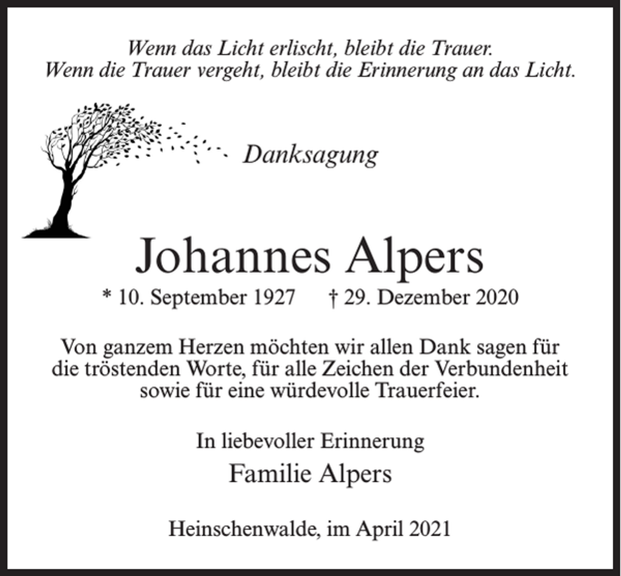 <p>Wenn das Licht erlischt, bleibt die Trauer.<br />Wenn die Trauer vergeht, bleibt die Erinnerung an das Licht.</p><p>Danksagung</p><p>Johannes Alpers</p><p>* 10. September 1927</p><p>† 29. Dezember 2020</p><p>Von ganzem Herzen möchten wir allen Dank sagen für<br />die tröstenden Worte, für alle Zeichen der Verbundenheit<br />sowie für eine würdevolle Trauerfeier.<br />In liebevoller Erinnerung</p><p>Familie Alpers<br />Heinschenwalde, im April 2021</p>