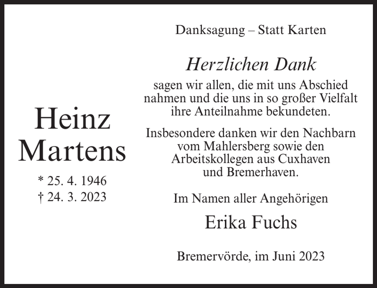 <p>Danksagung – Statt Karten</p><p>Herzlichen Dank</p><p>Heinz<br />Martens<br />* 25. 4. 1946<br />† 24. 3. 2023</p><p>sagen wir allen, die mit uns Abschied<br />nahmen und die uns in so großer Vielfalt<br />ihre Anteilnahme bekundeten.<br />Insbesondere danken wir den Nachbarn<br />vom Mahlersberg sowie den<br />Arbeitskollegen aus Cuxhaven<br />und Bremerhaven.<br />Im Namen aller Angehörigen</p><p>Erika Fuchs<br />Bremervörde, im Juni 2023</p>
