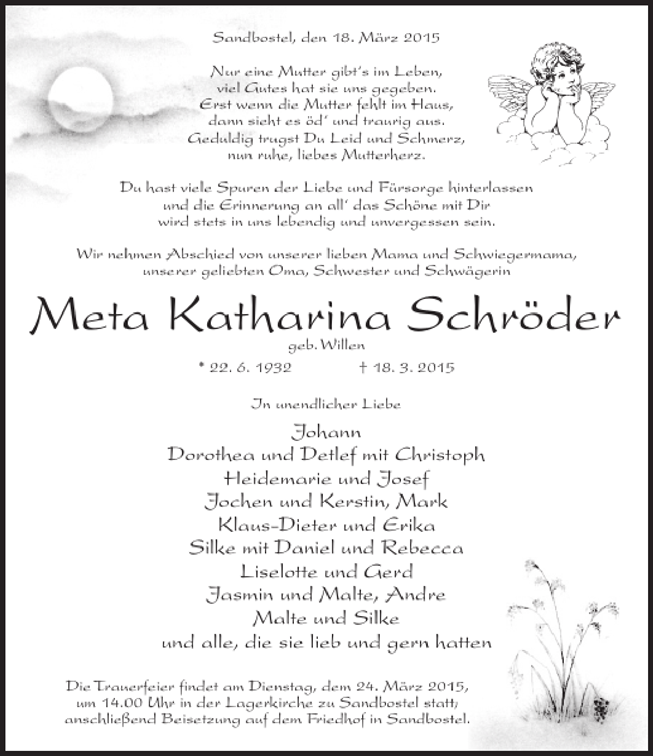 <p>Sandbostel, den 18. März 2015<br />Nur eine Mutter gibt‘s im Leben,<br />viel Gutes hat sie uns gegeben.<br />Erst wenn die Mutter fehlt im Haus,<br />dann sieht es öd‘ und traurig aus.<br />Geduldig trugst Du Leid und Schmerz,<br />nun ruhe, liebes Mutterherz.<br />Du hast viele Spuren der Liebe und Fürsorge hinterlassen<br />und die Erinnerung an all‘ das Schöne mit Dir<br />wird stets in uns lebendig und unvergessen sein.<br />Wir nehmen Abschied von unserer lieben Mama und Schwiegermama,<br />unserer geliebten Oma, Schwester und Schwägerin</p><p>Meta Katharina Schröder<br />geb. Willen<br />* 22. 6. 1932 † 18. 3. 2015<br />In unendlicher Liebe</p><p>Johann<br />Dorothea und Detlef mit Christoph<br />Heidemarie und Josef<br />Jochen und Kerstin, Mark<br />Klaus-Dieter und Erika<br />Silke mit Daniel und Rebecca<br />Liselotte und Gerd<br />Jasmin und Malte, Andre<br />Malte und Silke<br />und alle, die sie lieb und gern hatten<br />Die Trauerfeier findet am Dienstag, dem 24. März 2015,<br />um 14.00 Uhr in der Lagerkirche zu Sandbostel statt;<br />anschließend Beisetzung auf dem Friedhof in Sandbostel.</p>