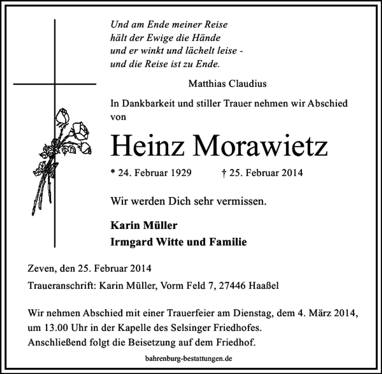 <p>Und am Ende meiner Reise<br />hält der Ewige die Hände<br />und er winkt und lächelt leise und die Reise ist zu Ende.<br />Matthias Claudius<br />In Dankbarkeit und stiller Trauer nehmen wir Abschied<br />von</p><p>Heinz Morawietz<br />* 24. Februar 1929</p><p>† 25. Februar 2014</p><p>Wir werden Dich sehr vermissen.<br />Karin Müller<br />Irmgard Witte und Familie<br />Zeven, den 25. Februar 2014<br />Traueranschrift: Karin Müller, Vorm Feld 7, 27446 Haaßel<br />Wir nehmen Abschied mit einer Trauerfeier am Dienstag, dem 4. März 2014,<br />um 13.00 Uhr in der Kapelle des Selsinger Friedhofes.<br />Anschließend folgt die Beisetzung auf dem Friedhof.<br />bahrenburg-bestattungen.de</p>