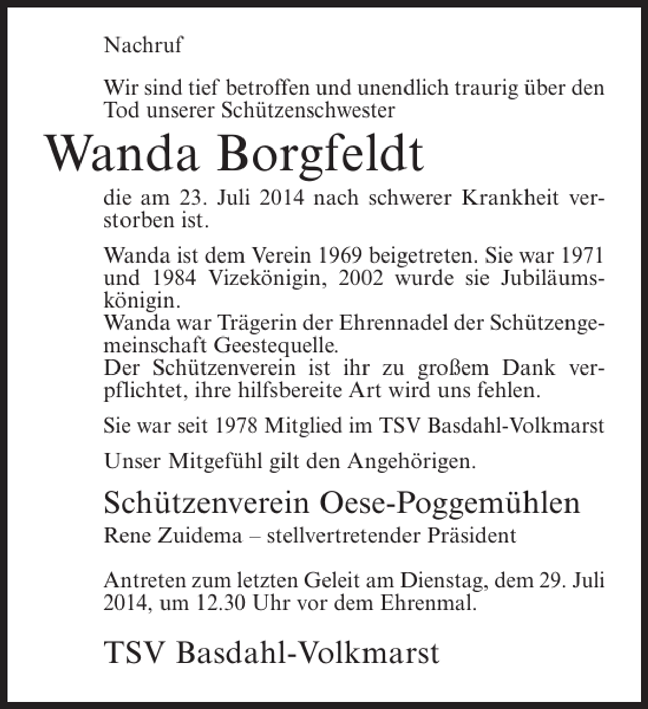<p>Nachruf<br />Wir sind tief betroffen und unendlich traurig über den<br />Tod unserer Schützenschwester</p><p>Wanda Borgfeldt</p><p>die am 23. Juli 2014 nach schwerer Krankheit verstorben ist.<br />Wanda ist dem Verein 1969 beigetreten. Sie war 1971<br />und 1984 Vizekönigin, 2002 wurde sie Jubiläumskönigin.<br />Wanda war Trägerin der Ehrennadel der Schützengemeinschaft Geestequelle.<br />Der Schützenverein ist ihr zu großem Dank verpflichtet, ihre hilfsbereite Art wird uns fehlen.<br />Sie war seit 1978 Mitglied im TSV Basdahl-Volkmarst<br />Unser Mitgefühl gilt den Angehörigen.</p><p>Schützenverein Oese-Poggemühlen<br />Rene Zuidema – stellvertretender Präsident<br />Antreten zum letzten Geleit am Dienstag, dem 29. Juli<br />2014, um 12.30 Uhr vor dem Ehrenmal.</p><p>TSV Basdahl-Volkmarst</p>