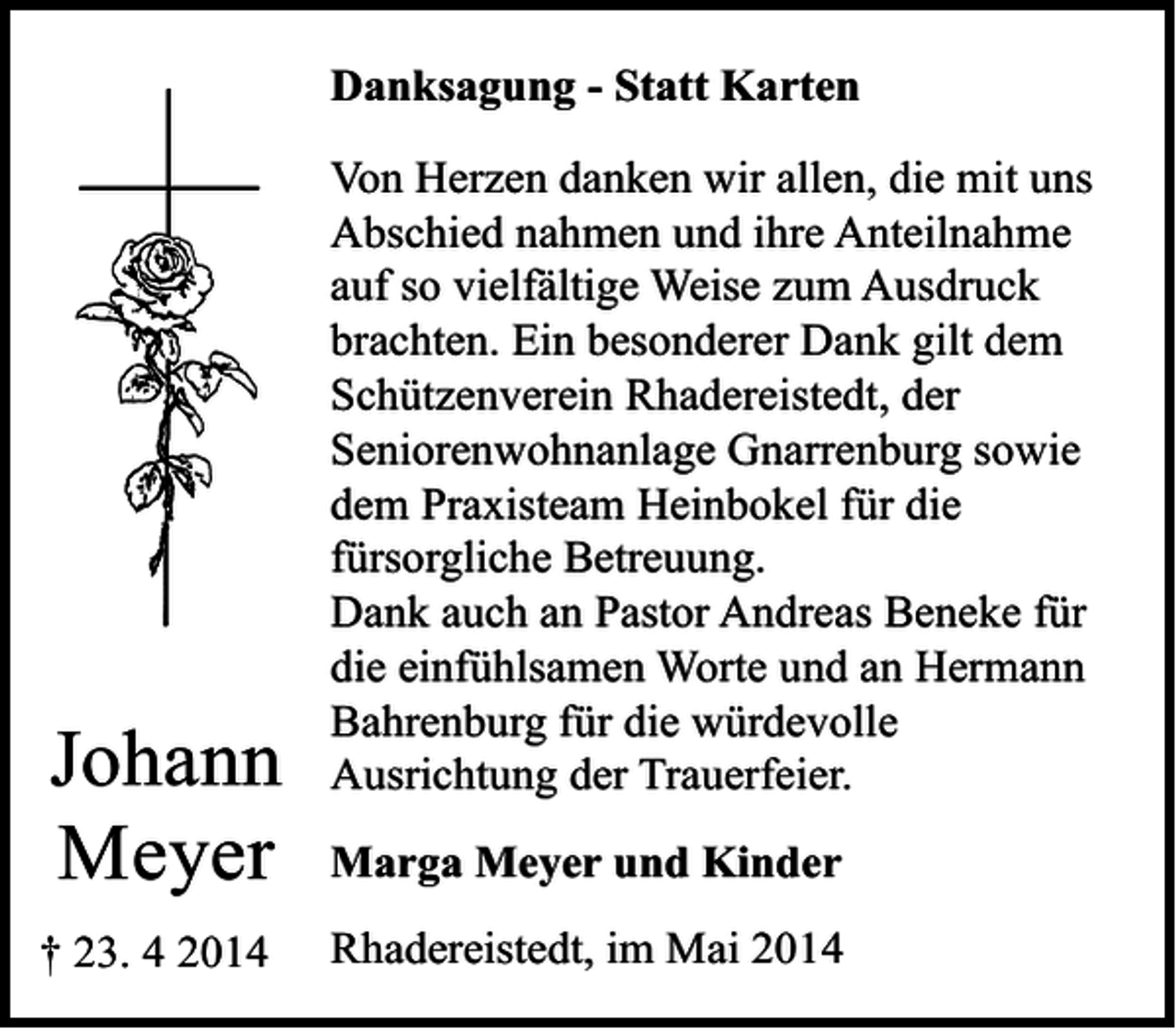 <p>Danksagung - Statt Karten</p><p>Johann<br />Meyer<br />† 23. 4 2014</p><p>Von Herzen danken wir allen, die mit uns<br />Abschied nahmen und ihre Anteilnahme<br />auf so vielfältige Weise zum Ausdruck<br />brachten. Ein besonderer Dank gilt dem<br />Schützenverein Rhadereistedt, der<br />Seniorenwohnanlage Gnarrenburg sowie<br />dem Praxisteam Heinbokel für die<br />fürsorgliche Betreuung.<br />Dank auch an Pastor Andreas Beneke für<br />die einfühlsamen Worte und an Hermann<br />Bahrenburg für die würdevolle<br />Ausrichtung der Trauerfeier.<br />Marga Meyer und Kinder<br />Rhadereistedt, im Mai 2014</p>