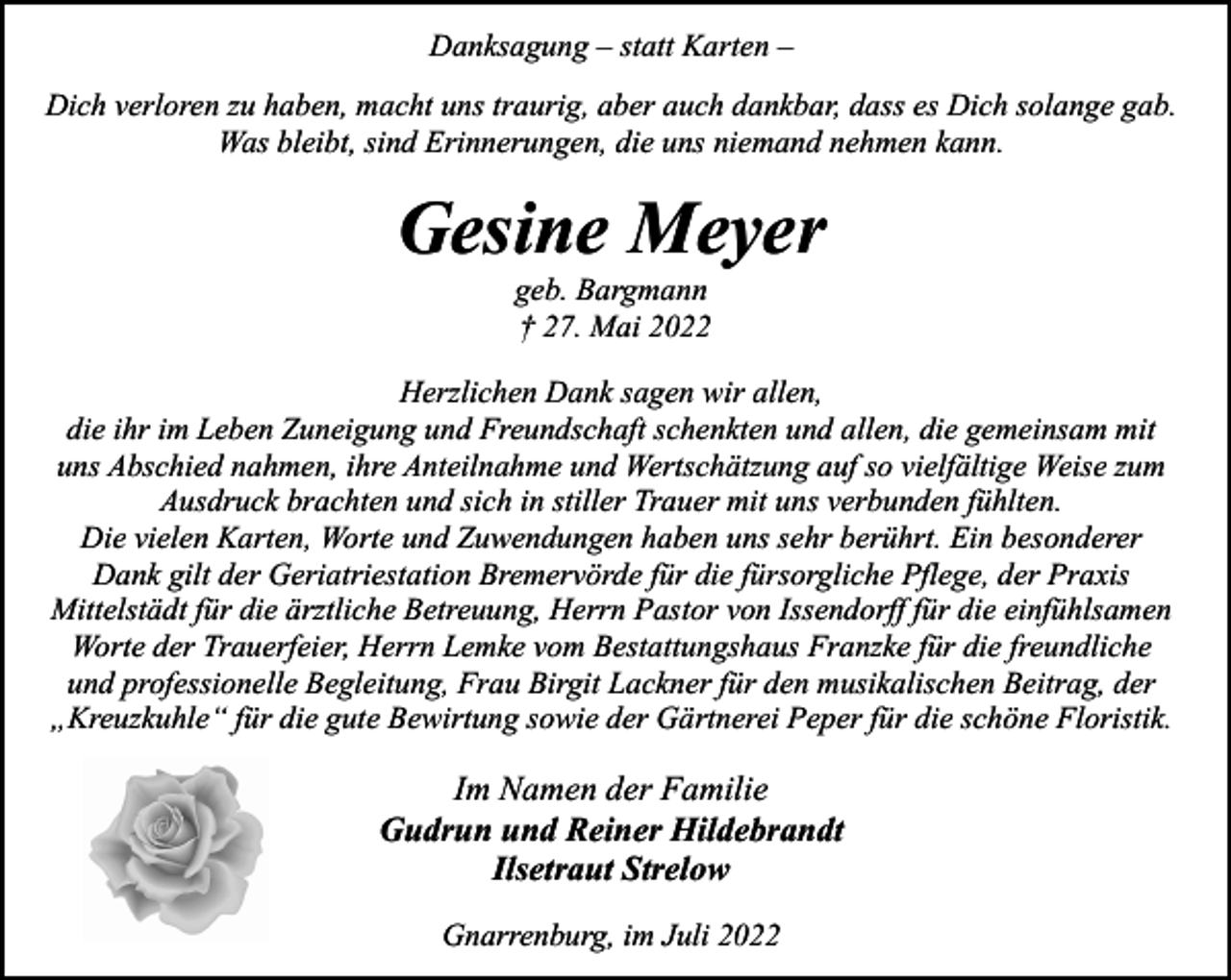 <p>Danksagung – statt Karten –<br />Dich verloren zu haben, macht uns traurig, aber auch dankbar, dass es Dich solange gab.<br />Was bleibt, sind Erinnerungen, die uns niemand nehmen kann.</p><p>Gesine Meyer<br />geb. Bargmann<br />† 27. Mai 2022</p><p>Herzlichen Dank sagen wir allen,<br />die ihr im Leben Zuneigung und Freundschaft schenkten und allen, die gemeinsam mit<br />uns Abschied nahmen, ihre Anteilnahme und Wertschätzung auf so vielfältige Weise zum<br />Ausdruck brachten und sich in stiller Trauer mit uns verbunden fühlten.<br />Die vielen Karten, Worte und Zuwendungen haben uns sehr berührt. Ein besonderer<br />Dank gilt der Geriatriestation Bremervörde für die fürsorgliche Pflege, der Praxis<br />Mittelstädt für die ärztliche Betreuung, Herrn Pastor von Issendorff für die einfühlsamen<br />Worte der Trauerfeier, Herrn Lemke vom Bestattungshaus Franzke für die freundliche<br />und professionelle Begleitung, Frau Birgit Lackner für den musikalischen Beitrag, der<br />„Kreuzkuhle“ für die gute Bewirtung sowie der Gärtnerei Peper für die schöne Floristik.</p><p>Im Namen der Familie<br />Gudrun und Reiner Hildebrandt<br />Ilsetraut Strelow<br />Gnarrenburg, im Juli 2022</p>