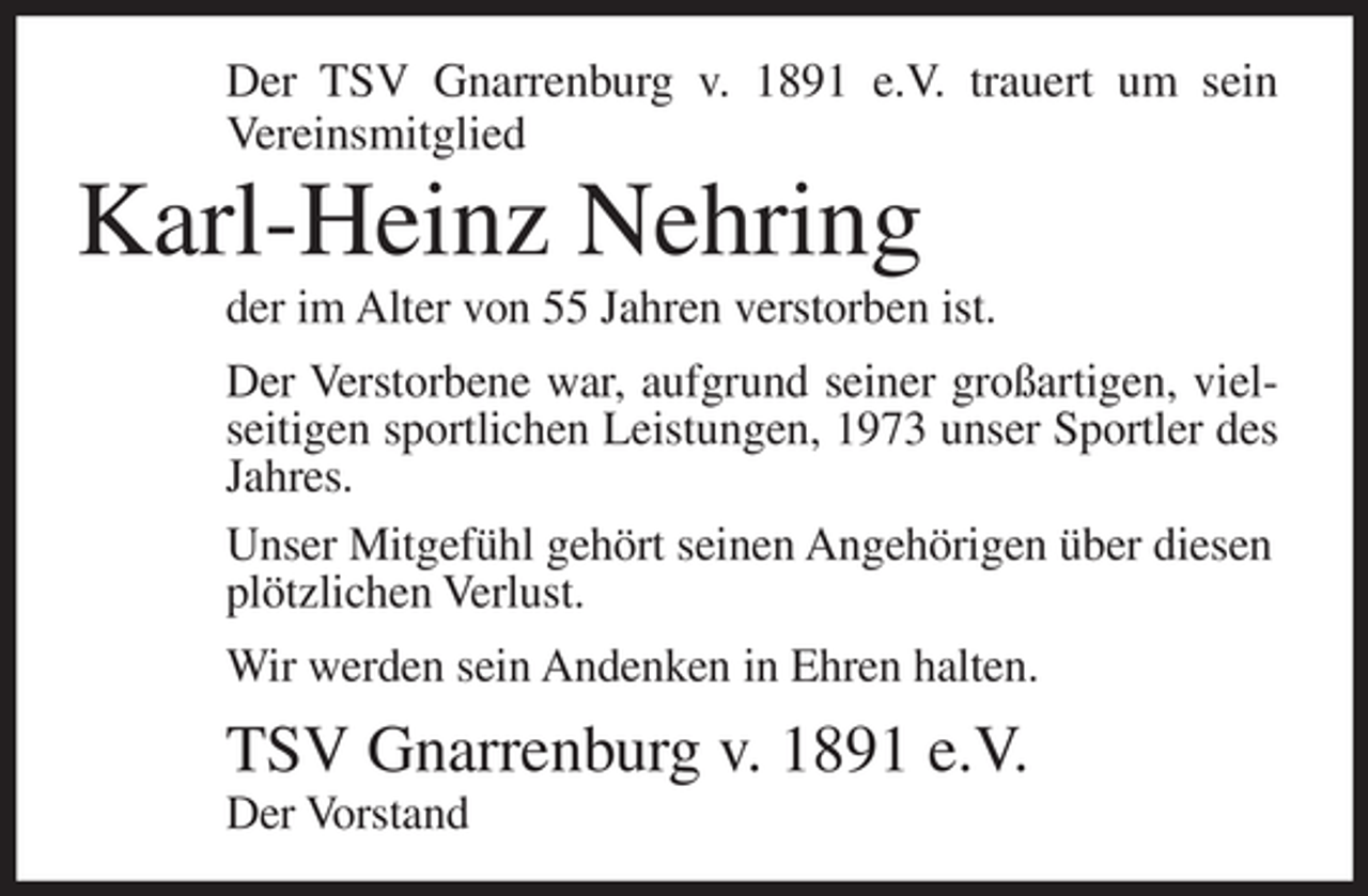 <p>Der TSV Gnarrenburg v. 1891 e.V. trauert um sein<br />Vereinsmitglied</p><p>Karl-Heinz Nehring<br />der im Alter von 55 Jahren verstorben ist.<br />Der Verstorbene war, aufgrund seiner großartigen, vielseitigen sportlichen Leistungen, 1973 unser Sportler des<br />Jahres.<br />Unser Mitgefühl gehört seinen Angehörigen über diesen<br />plötzlichen Verlust.<br />Wir werden sein Andenken in Ehren halten.</p><p>TSV Gnarrenburg v. 1891 e.V.<br />Der Vorstand</p>