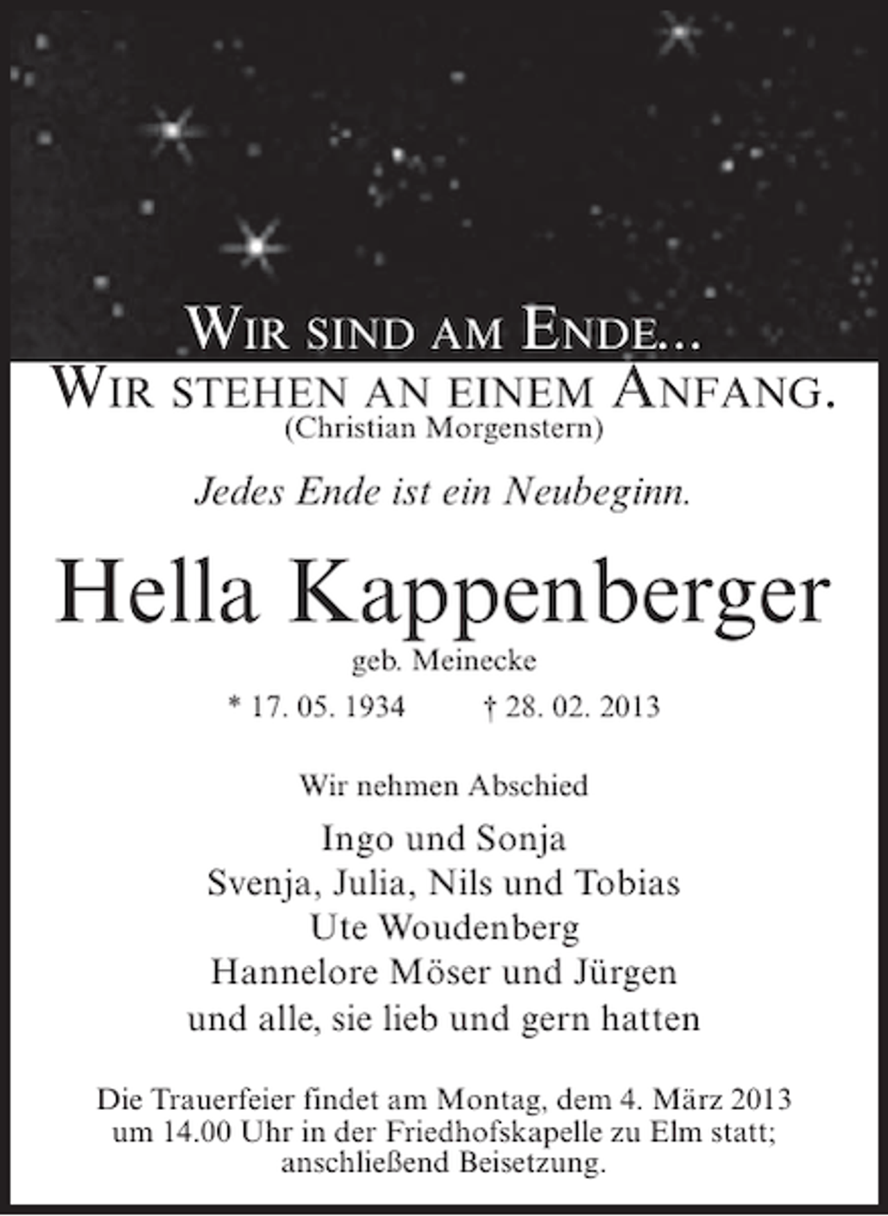 <p>WIR SIND AM ENDE...<br />WIR STEHEN ANMorgenstern) ANFANG.<br />EINEM<br />(Christian<br />Jedes Ende ist ein Neubeginn.</p><p>Hella Kappenberger<br />geb. Meinecke<br />* 17. 05. 1934<br />† 28. 02. 2013<br />Wir nehmen Abschied</p><p>Ingo und Sonja<br />Svenja, Julia, Nils und Tobias<br />Ute Woudenberg<br />Hannelore Möser und Jürgen<br />und alle, sie lieb und gern hatten<br />Die Trauerfeier findet am Montag, dem 4. März 2013<br />um 14.00 Uhr in der Friedhofskapelle zu Elm statt;<br />anschließend Beisetzung.</p>