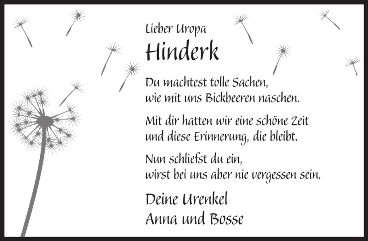 <p>Lieber Uropa</p><p>Hinderk<br />Du machtest tolle Sachen,<br />wie mit uns Bickbeeren naschen.<br />Mit dir hatten wir eine schöne Zeit<br />und diese Erinnerung, die bleibt.<br />Nun schliefst du ein,<br />wirst bei uns aber nie vergessen sein.</p><p>Deine Urenkel<br />Anna und Bosse</p>