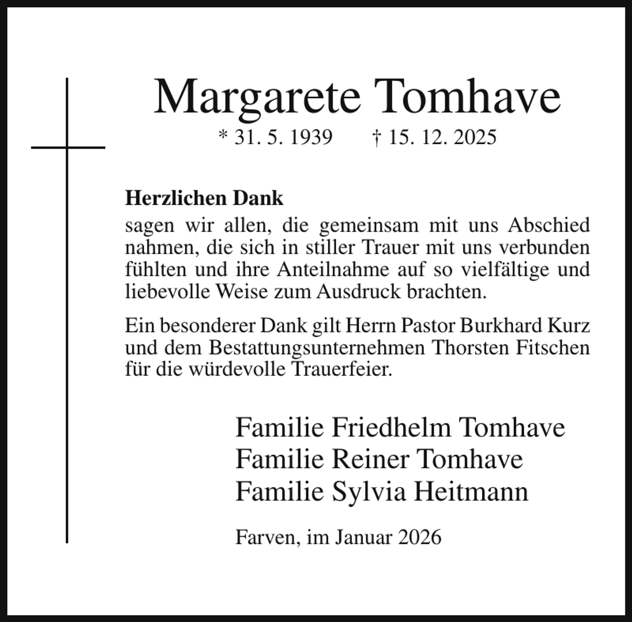 <p>Margarete Tomhave<br />* 31. 5. 1939</p><p>† 15. 12. 2025</p><p>Herzlichen Dank<br />sagen wir allen, die gemeinsam mit uns Abschied<br />nahmen, die sich in stiller Trauer mit uns verbunden<br />fühlten und ihre Anteilnahme auf so vielfältige und<br />liebevolle Weise zum Ausdruck brachten.<br />Ein besonderer Dank gilt Herrn Pastor Burkhard Kurz<br />und dem Bestattungsunternehmen Thorsten Fitschen<br />für die würdevolle Trauerfeier.</p><p>Familie Friedhelm Tomhave<br />Familie Reiner Tomhave<br />Familie Sylvia Heitmann<br />Farven, im Januar 2026</p>