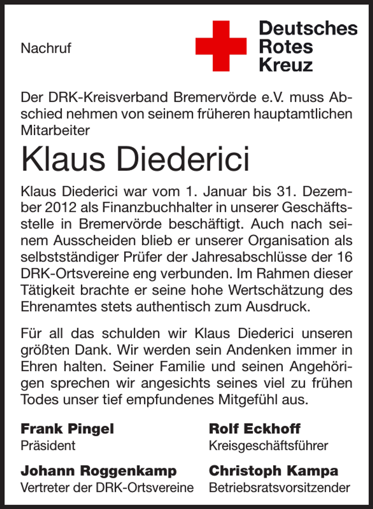 <p>Nachruf<br />Der DRK-Kreisverband Bremervörde e.V. muss Abschied nehmen von seinem früheren hauptamtlichen<br />Mitarbeiter</p><p>Klaus Diederici<br />Klaus Diederici war vom 1. Januar bis 31. Dezember 2012 als Finanzbuchhalter in unserer Geschäftsstelle in Bremervörde beschäftigt. Auch nach seinem Ausscheiden blieb er unserer Organisation als<br />selbstständiger Prüfer der Jahresabschlüsse der 16<br />DRK-Ortsvereine eng verbunden. Im Rahmen dieser<br />Tätigkeit brachte er seine hohe Wertschätzung des<br />Ehrenamtes stets authentisch zum Ausdruck.<br />Für all das schulden wir Klaus Diederici unseren<br />größten Dank. Wir werden sein Andenken immer in<br />Ehren halten. Seiner Familie und seinen Angehörigen sprechen wir angesichts seines viel zu frühen<br />Todes unser tief empfundenes Mitgefühl aus.<br />Frank Pingel</p><p>Rolf Eckhoff</p><p>Präsident</p><p>Kreisgeschäftsführer</p><p>Johann Roggenkamp</p><p>Christoph Kampa</p><p>Vertreter der DRK-Ortsvereine Betriebsratsvorsitzender</p>