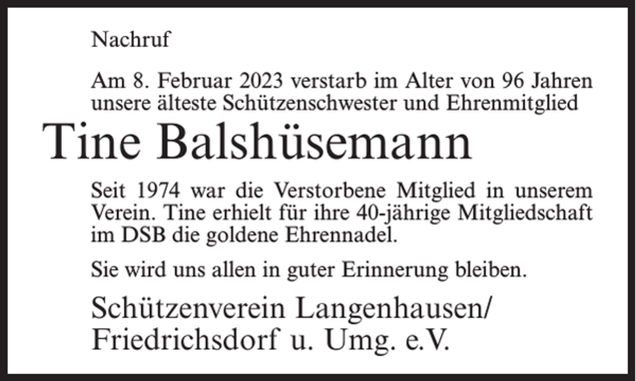 <p>Nachruf<br />Am 8. Februar 2023 verstarb im Alter von 96 Jahren<br />unsere älteste Schützenschwester und Ehrenmitglied</p><p>Tine Balshüsemann</p><p>Seit 1974 war die Verstorbene Mitglied in unserem<br />Verein. Tine erhielt für ihre 40-jährige Mitgliedschaft<br />im DSB die goldene Ehrennadel.<br />Sie wird uns allen in guter Erinnerung bleiben.</p><p>Schützenverein Langenhausen/<br />Friedrichsdorf u. Umg. e.V.</p>