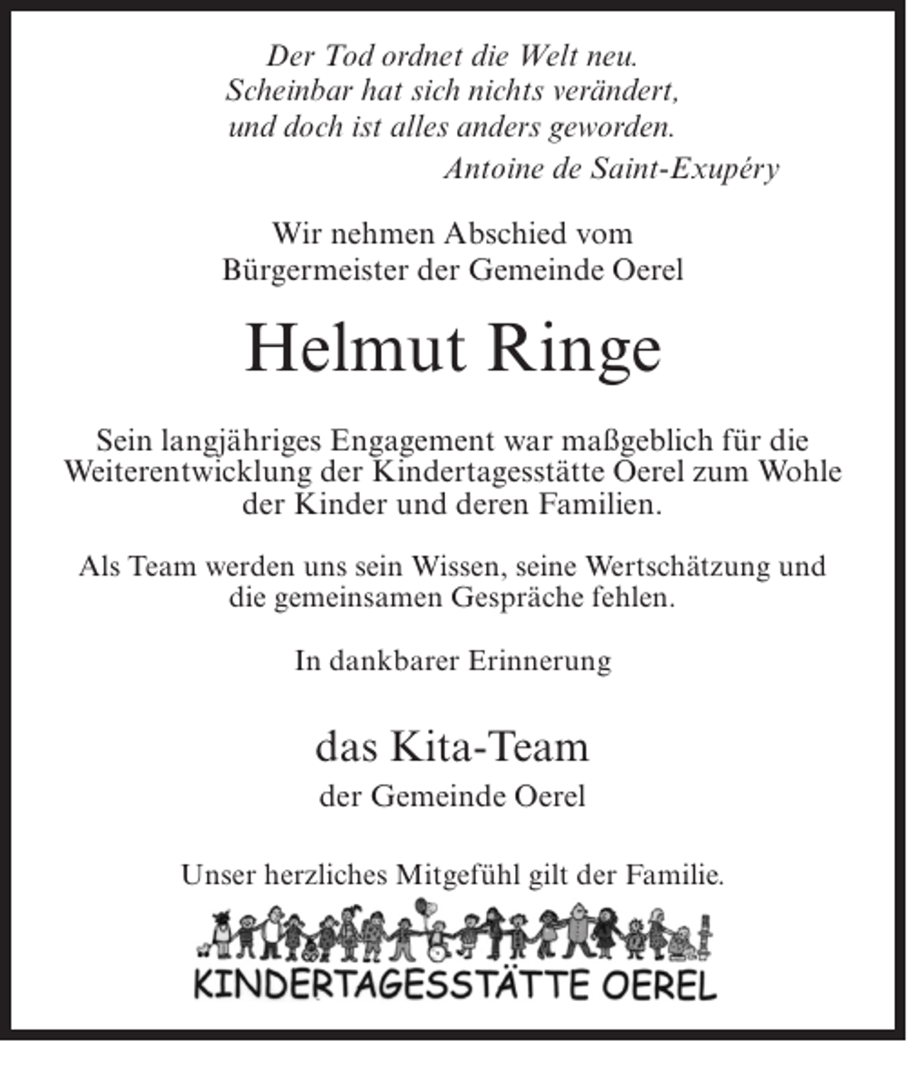 <p>Der Tod ordnet die Welt neu.<br />Scheinbar hat sich nichts verändert,<br />und doch ist alles anders geworden.<br />Antoine de Saint-Exupéry<br />Wir nehmen Abschied vom<br />Bürgermeister der Gemeinde Oerel</p><p>Helmut Ringe<br />Sein langjähriges Engagement war maßgeblich für die<br />Weiterentwicklung der Kindertagesstätte Oerel zum Wohle<br />der Kinder und deren Familien.<br />Als Team werden uns sein Wissen, seine Wertschätzung und<br />die gemeinsamen Gespräche fehlen.<br />In dankbarer Erinnerung</p><p>das Kita-Team<br />der Gemeinde Oerel<br />Unser herzliches Mitgefühl gilt der Familie.</p>