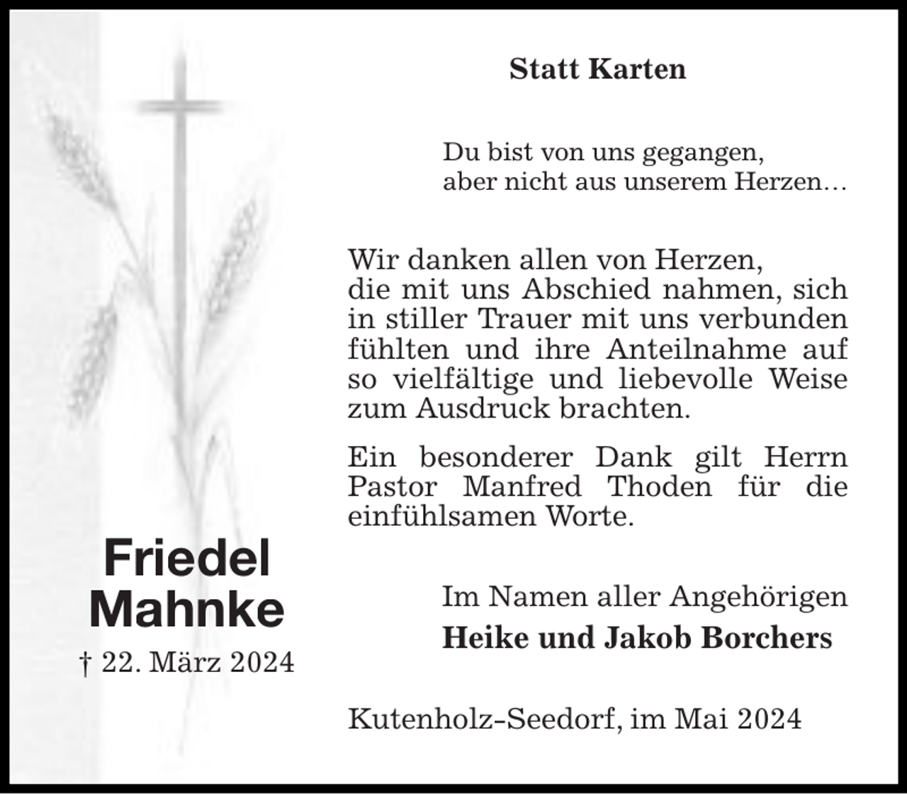 <p>Statt Karten<br />Du bist von uns gegangen,<br />aber nicht aus unserem Herzen…</p><p>Wir danken allen von Herzen,<br />die mit uns Abschied nahmen, sich<br />in stiller Trauer mit uns verbunden<br />fühlten und ihre Anteilnahme auf<br />so vielfältige und liebevolle Weise<br />zum Ausdruck brachten.</p><p>Friedel<br />Mahnke</p><p>† 22. März 2024</p><p>Ein besonderer Dank gilt Herrn<br />Pastor Manfred Thoden für die<br />einfühlsamen Worte.<br />Im Namen aller Angehörigen</p><p>Heike und Jakob Borchers<br />Kutenholz-Seedorf, im Mai 2024</p>