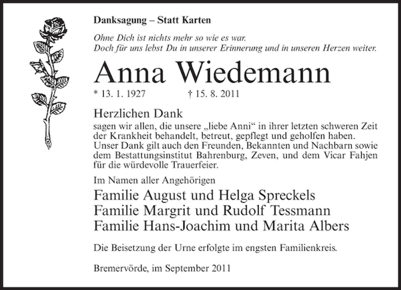 <p>Danksagung – Statt Karten<br />Ohne Dich ist nichts mehr so wie es war.<br />Doch für uns lebst Du in unserer Erinnerung und in unseren Herzen weiter.</p><p>Anna Wiedemann<br />* 13. 1. 1927</p><p>† 15. 8. 2011</p><p>Herzlichen Dank<br />sagen wir allen, die unsere „liebe Anni“ in ihrer letzten schweren Zeit<br />der Krankheit behandelt, betreut, gepflegt und geholfen haben.<br />Unser Dank gilt auch den Freunden, Bekannten und Nachbarn sowie<br />dem Bestattungsinstitut Bahrenburg, Zeven, und dem Vicar Fahjen<br />für die würdevolle Trauerfeier.<br />Im Namen aller Angehörigen</p><p>Familie August und Helga Spreckels<br />Familie Margrit und Rudolf Tessmann<br />Familie Hans-Joachim und Marita Albers<br />Die Beisetzung der Urne erfolgte im engsten Familienkreis.<br />Bremervörde, im September 2011</p>