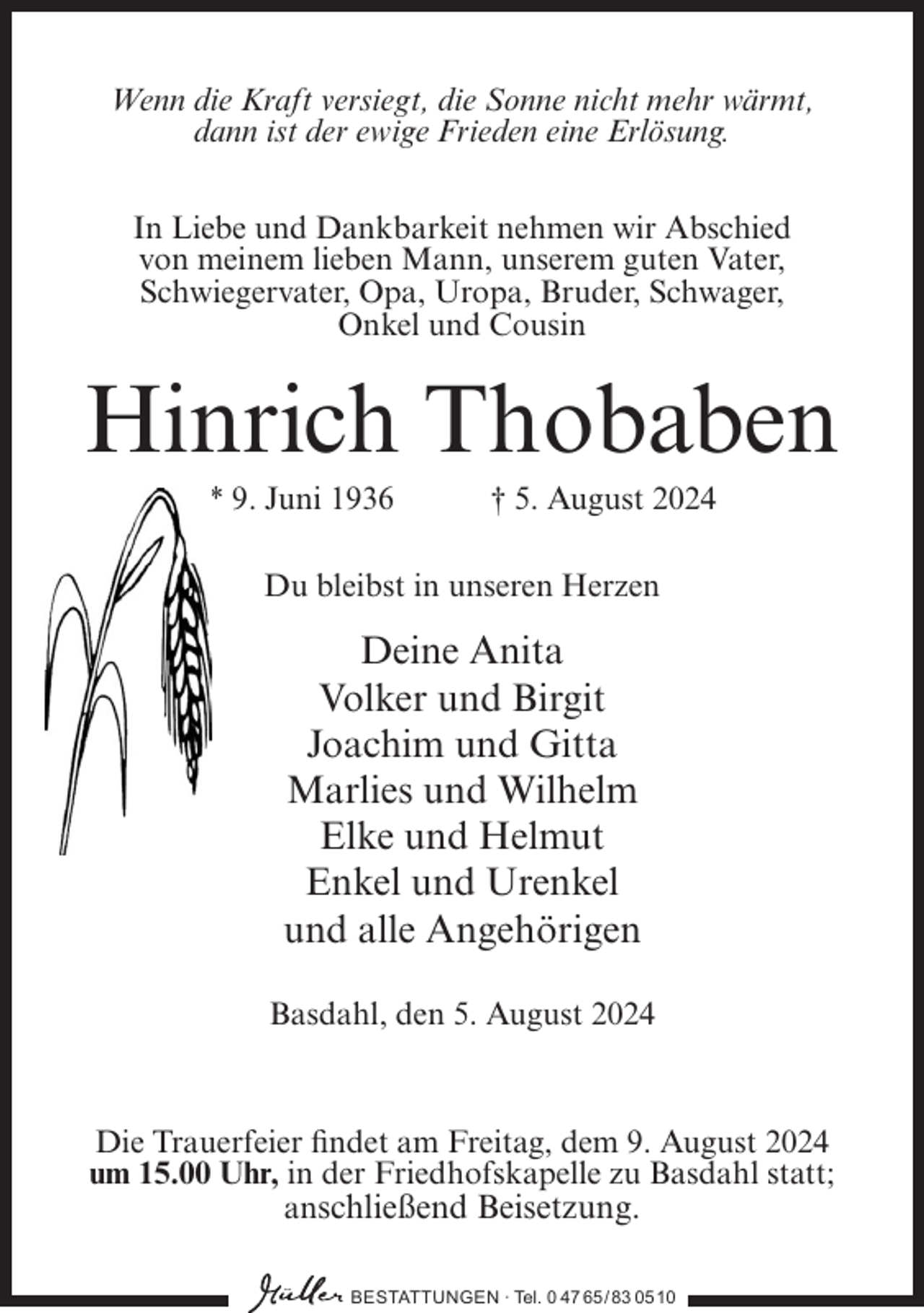 <p>Wenn die Kraft versiegt, die Sonne nicht mehr wärmt,<br />dann ist der ewige Frieden eine Erlösung.<br />In Liebe und Dankbarkeit nehmen wir Abschied<br />von meinem lieben Mann, unserem guten Vater,<br />Schwiegervater, Opa, Uropa, Bruder, Schwager,<br />Onkel und Cousin</p><p>Hinrich Thobaben<br />* 9. Juni 1936</p><p>† 5. August 2024</p><p>Du bleibst in unseren Herzen</p><p>Deine Anita<br />Volker und Birgit<br />Joachim und Gitta<br />Marlies und Wilhelm<br />Elke und Helmut<br />Enkel und Urenkel<br />und alle Angehörigen<br />Basdahl, den 5. August 2024</p><p>Die Trauerfeier findet am Freitag, dem 9. August 2024<br />um 15.00 Uhr, in der Friedhofskapelle zu Basdahl statt;<br />anschließend Beisetzung.<br />BESTATTUNGEN ∙ Tel. 0 47 65/ 83 0510</p>