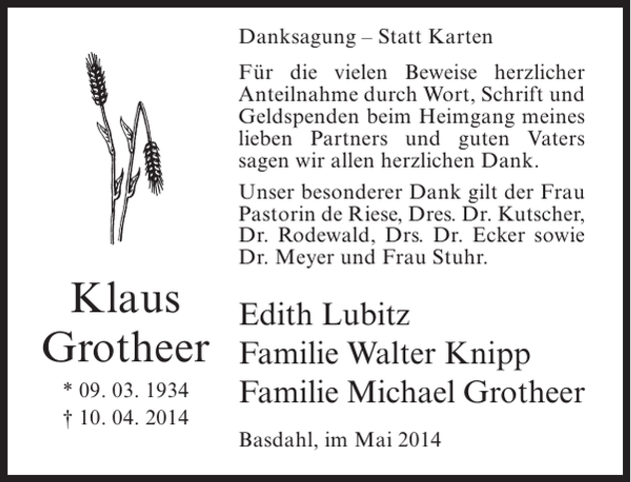 <p>Danksagung – Statt Karten<br />Für die vielen Beweise herzlicher<br />Anteilnahme durch Wort, Schrift und<br />Geldspenden beim Heimgang meines<br />lieben Partners und guten Vaters<br />sagen wir allen herzlichen Dank.<br />Unser besonderer Dank gilt der Frau<br />Pastorin de Riese, Dres. Dr. Kutscher,<br />Dr. Rodewald, Drs. Dr. Ecker sowie<br />Dr. Meyer und Frau Stuhr.</p><p>Klaus<br />Grotheer<br />* 09. 03. 1934<br />† 10. 04. 2014</p><p>Edith Lubitz<br />Familie Walter Knipp<br />Familie Michael Grotheer<br />Basdahl, im Mai 2014</p>