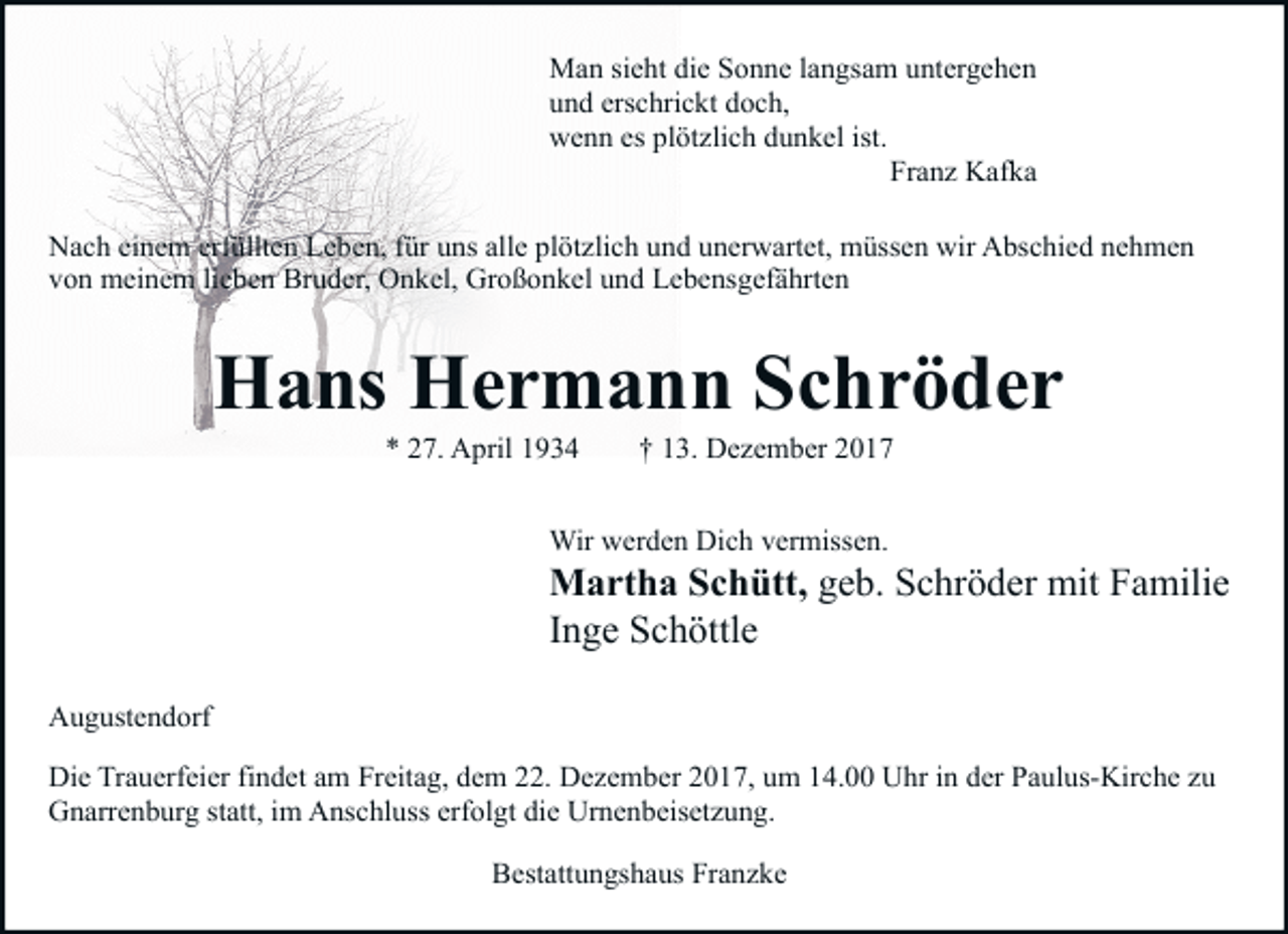 <p>Man sieht die Sonne langsam untergehen<br />und erschrickt doch,<br />wenn es plötzlich dunkel ist.<br />Franz Kafka<br />Nach einem erfüllten Leben, für uns alle plötzlich und unerwartet, müssen wir Abschied nehmen<br />von meinem lieben Bruder, Onkel, Großonkel und Lebensgefährten</p><p>Hans Hermann Schröder<br />* 27. April 1934</p><p>† 13. Dezember 2017</p><p>Wir werden Dich vermissen.</p><p>Martha Schütt, geb. Schröder mit Familie<br />Inge Schöttle<br />Augustendorf<br />Die Trauerfeier findet am Freitag, dem 22. Dezember 2017, um 14.00 Uhr in der Paulus-Kirche zu<br />Gnarrenburg statt, im Anschluss erfolgt die Urnenbeisetzung.<br />Bestattungshaus Franzke</p>