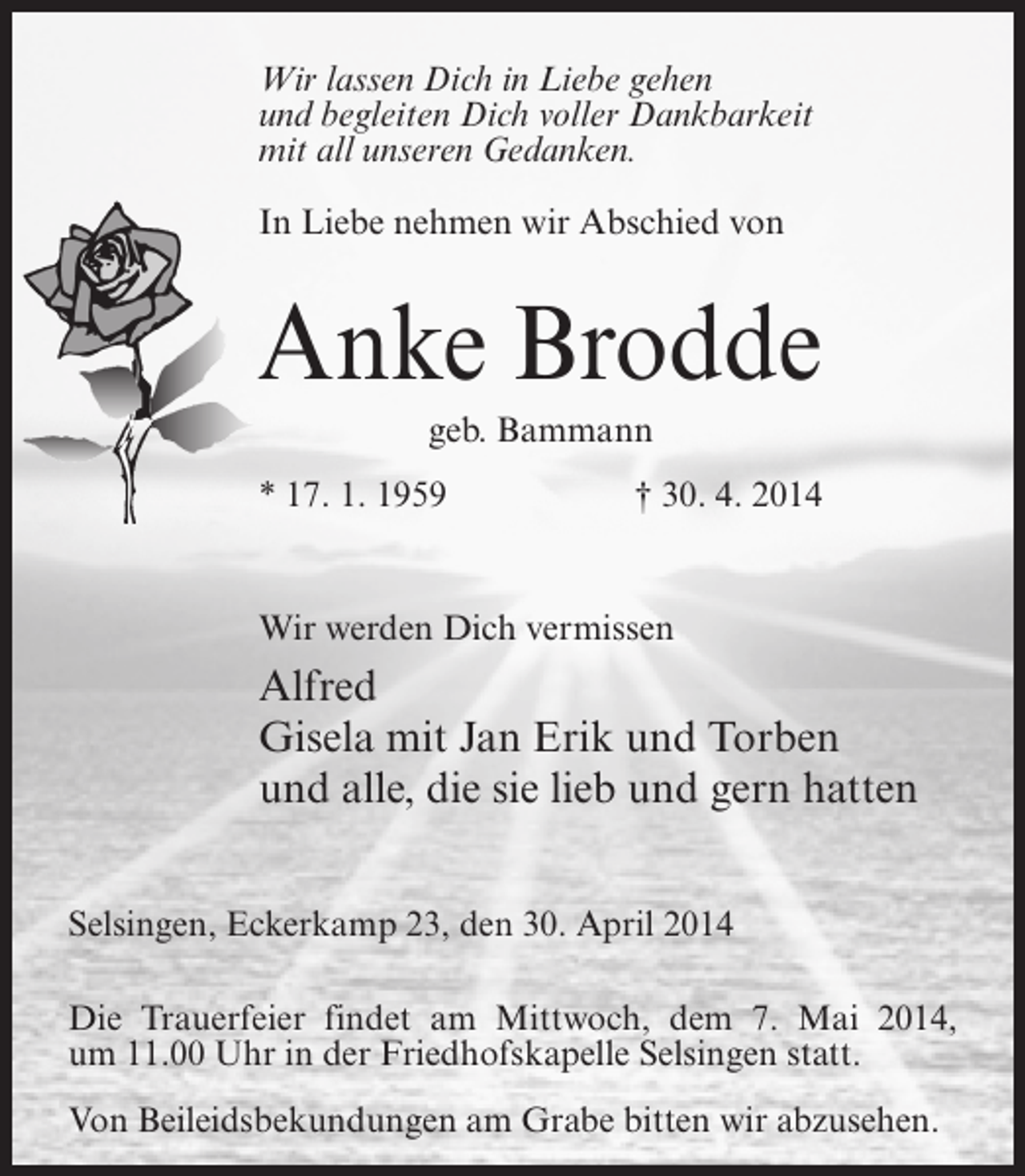 <p>Wir lassen Dich in Liebe gehen<br />und begleiten Dich voller Dankbarkeit<br />mit all unseren Gedanken.<br />In Liebe nehmen wir Abschied von</p><p>Anke Brodde<br />geb. Bammann<br />* 17. 1. 1959</p><p>† 30. 4. 2014</p><p>Wir werden Dich vermissen</p><p>Alfred<br />Gisela mit Jan Erik und Torben<br />und alle, die sie lieb und gern hatten<br />Selsingen, Eckerkamp 23, den 30. April 2014<br />Die Trauerfeier findet am Mittwoch, dem 7. Mai 2014,<br />um 11.00 Uhr in der Friedhofskapelle Selsingen statt.<br />Von Beileidsbekundungen am Grabe bitten wir abzusehen.</p>