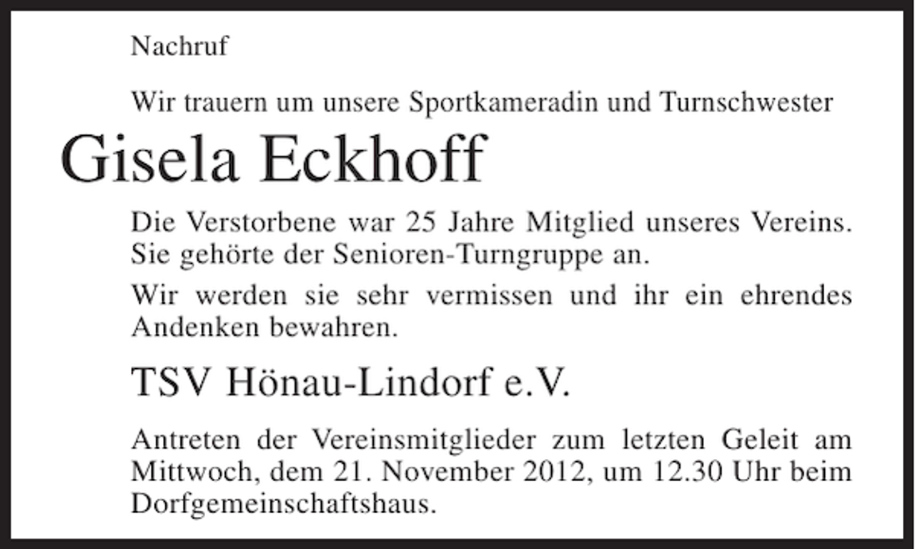 <p>Nachruf</p><p>Wir trauern um unsere Sportkameradin und Turnschwester</p><p>Gisela Eckhoff<br />Die Verstorbene war 25 Jahre Mitglied unseres Vereins.<br />Sie gehörte der Senioren-Turngruppe an.<br />Wir werden sie sehr vermissen und ihr ein ehrendes<br />Andenken bewahren.</p><p>TSV Hönau-Lindorf e.V.<br />Antreten der Vereinsmitglieder zum letzten Geleit am<br />Mittwoch, dem 21. November 2012, um 12.30 Uhr beim<br />Dorfgemeinschaftshaus.</p>