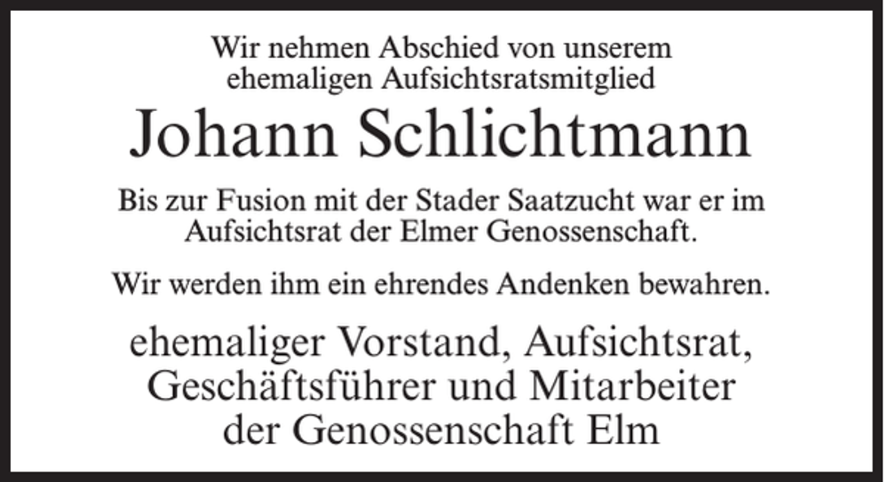 <p>Wir nehmen Abschied von unserem<br />ehemaligen Aufsichtsratsmitglied</p><p>Johann Schlichtmann<br />Bis zur Fusion mit der Stader Saatzucht war er im<br />Aufsichtsrat der Elmer Genossenschaft.<br />Wir werden ihm ein ehrendes Andenken bewahren.</p><p>ehemaliger Vorstand, Aufsichtsrat,<br />Geschäftsführer und Mitarbeiter<br />der Genossenschaft Elm</p>