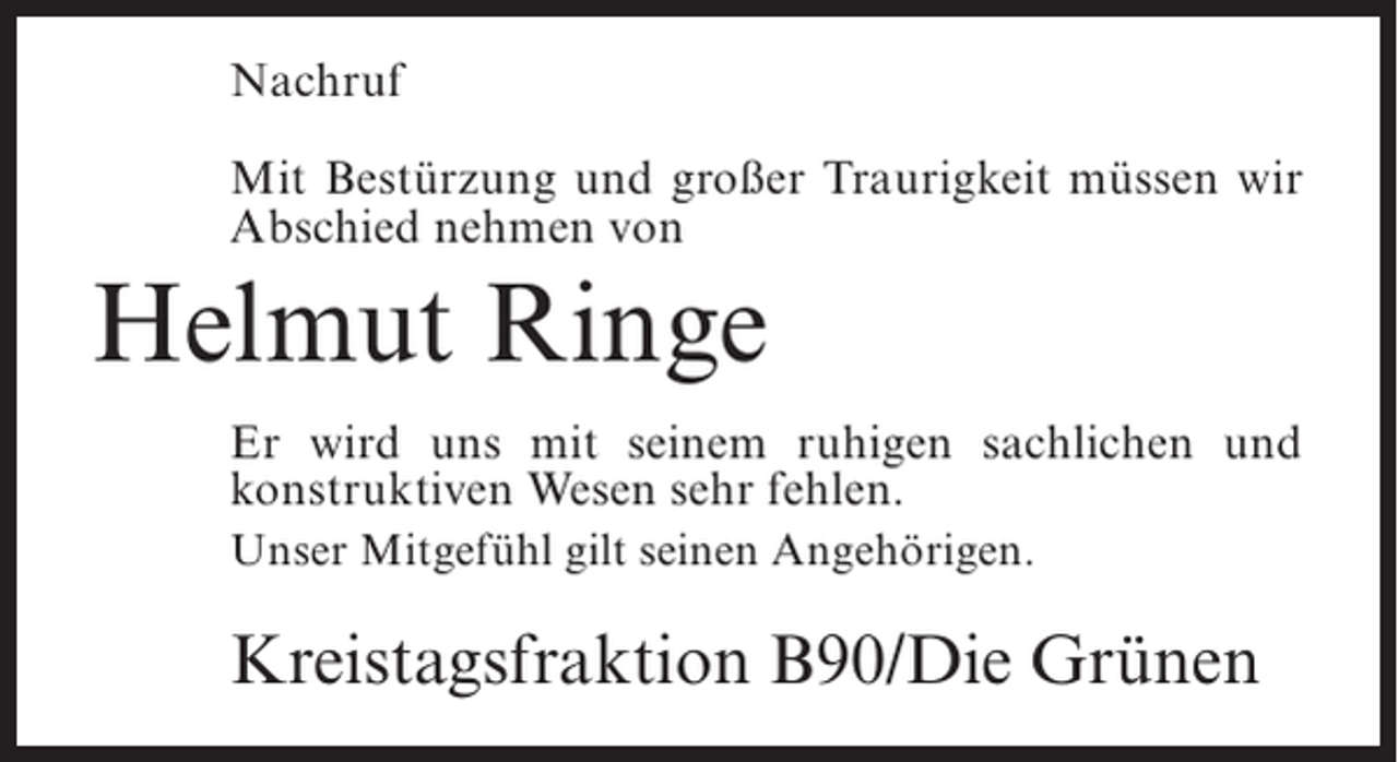 <p>Nachruf<br />Mit BestÃ¼rzung und groÃŸer Traurigkeit mÃ¼ssen wir<br />Abschied nehmen von</p><p>Helmut Ringe<br />Er wird uns mit seinem ruhigen sachlichen und<br />konstruktiven Wesen sehr fehlen.<br />Unser MitgefÃ¼hl gilt seinen AngehÃ¶rigen.</p><p>Kreistagsfraktion B90/Die GrÃ¼nen</p>