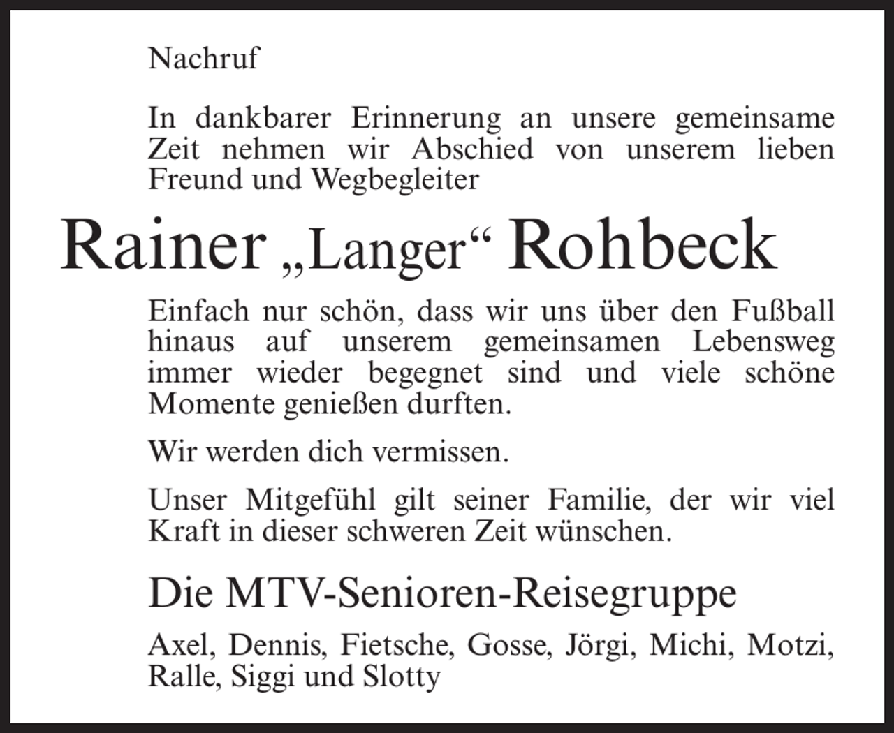 <p>Nachruf<br />In dankbarer Erinnerung an unsere gemeinsame<br />Zeit nehmen wir Abschied von unserem lieben<br />Freund und Wegbegleiter</p><p>Rainer „Langer“ Rohbeck<br />Einfach nur schön, dass wir uns über den Fußball<br />hinaus auf unserem gemeinsamen Lebensweg<br />immer wieder begegnet sind und viele schöne<br />Momente genießen durften.<br />Wir werden dich vermissen.<br />Unser Mitgefühl gilt seiner Familie, der wir viel<br />Kraft in dieser schweren Zeit wünschen.</p><p>Die MTV-Senioren-Reisegruppe<br />Axel, Dennis, Fietsche, Gosse, Jörgi, Michi, Motzi,<br />Ralle, Siggi und Slotty</p>