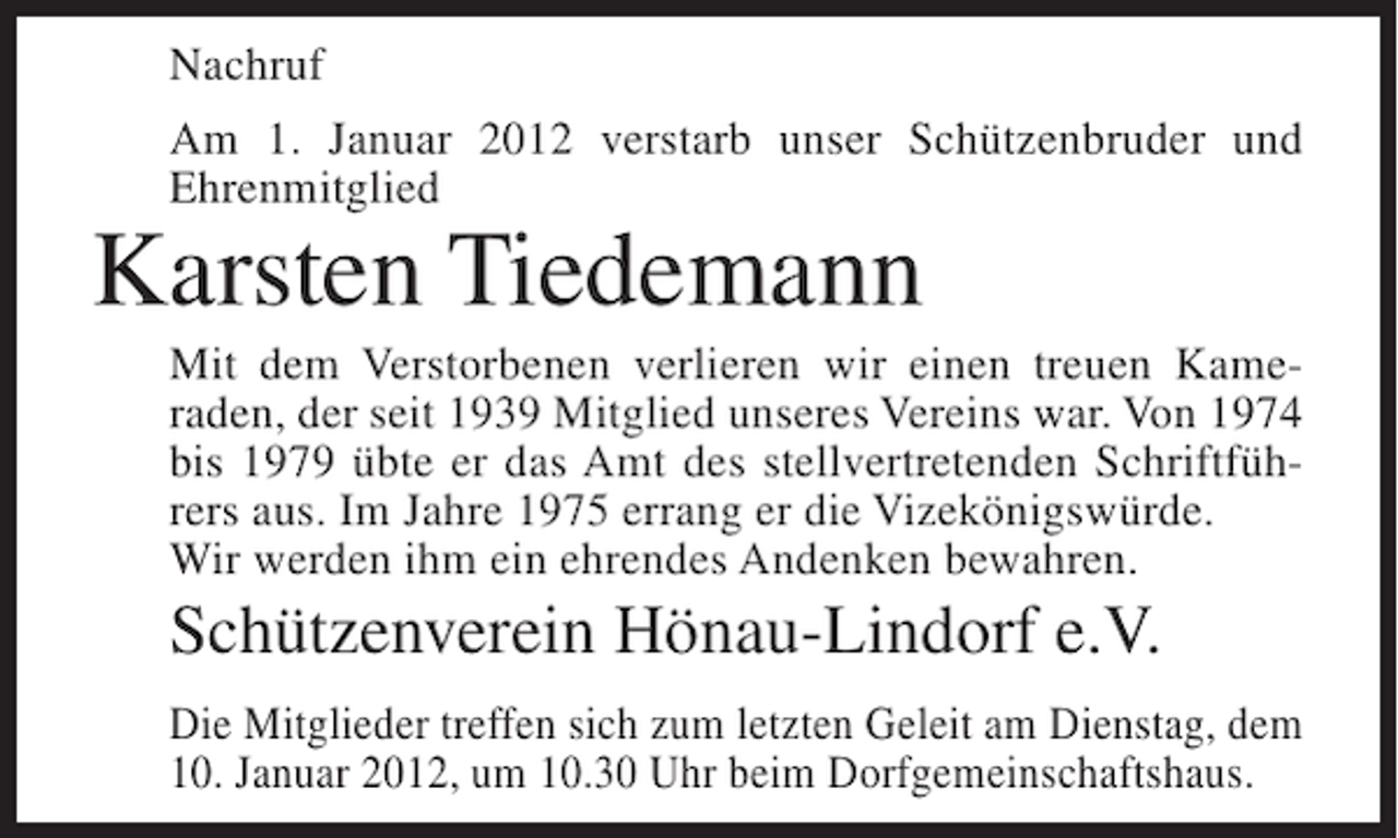 <p>Nachruf<br />Am 1. Januar 2012 verstarb unser Schützenbruder und<br />Ehrenmitglied</p><p>Karsten Tiedemann<br />Mit dem Verstorbenen verlieren wir einen treuen Kameraden, der seit 1939 Mitglied unseres Vereins war. Von 1974<br />bis 1979 übte er das Amt des stellvertretenden Schriftführers aus. Im Jahre 1975 errang er die Vizekönigswürde.<br />Wir werden ihm ein ehrendes Andenken bewahren.</p><p>Schützenverein Hönau-Lindorf e.V.<br />Die Mitglieder treffen sich zum letzten Geleit am Dienstag, dem<br />10. Januar 2012, um 10.30 Uhr beim Dorfgemeinschaftshaus.</p>