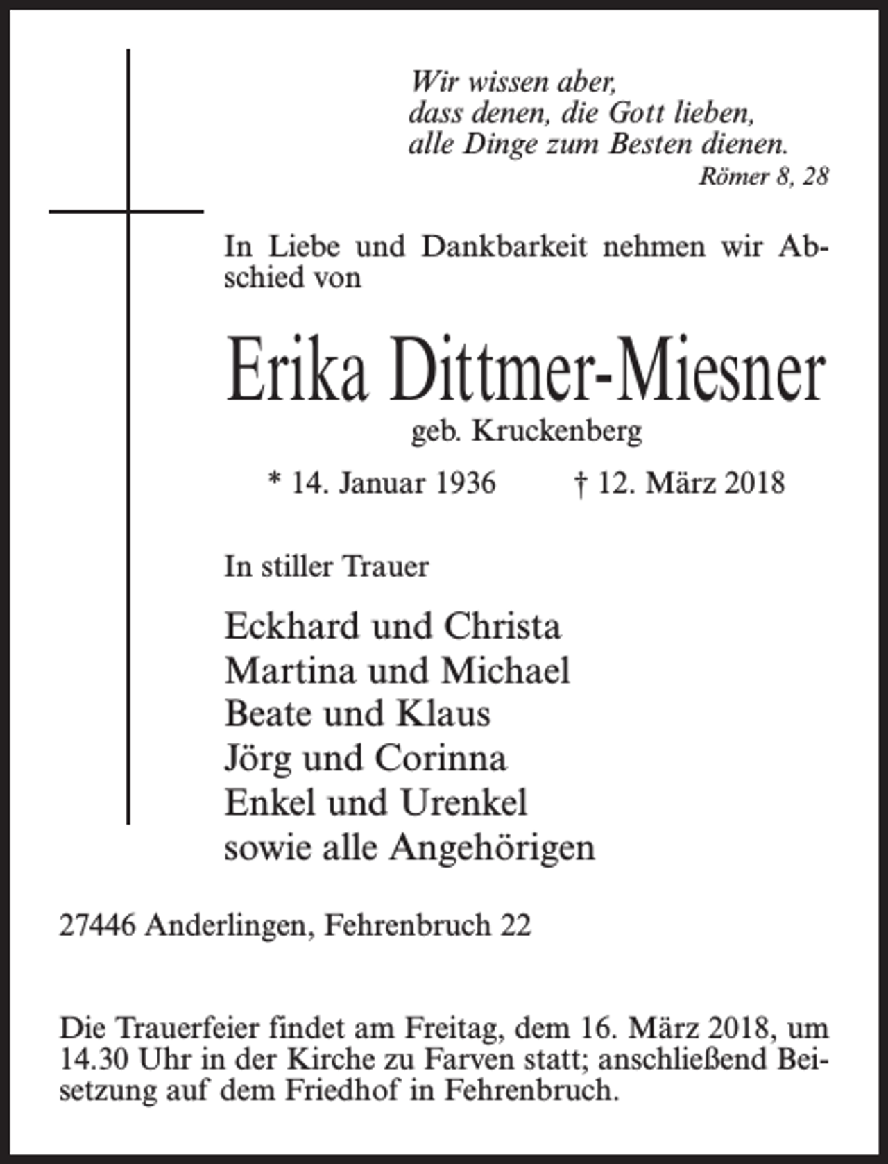 <p>Wir wissen aber,<br />dass denen, die Gott lieben,<br />alle Dinge zum Besten dienen.<br />Römer 8, 28</p><p>In Liebe und Dankbarkeit nehmen wir Abschied von</p><p>Erika Dittmer-Miesner<br />geb. Kruckenberg</p><p>* 14. Januar 1936 † 12. März 2018<br />In stiller Trauer</p><p>Eckhard und Christa<br />Martina und Michael<br />Beate und Klaus<br />Jörg und Corinna<br />Enkel und Urenkel<br />sowie alle Angehörigen<br />27446 Anderlingen, Fehrenbruch 22<br />Die Trauerfeier findet am Freitag, dem 16. März 2018, um<br />14.30 Uhr in der Kirche zu Farven statt; anschließend Beisetzung auf dem Friedhof in Fehrenbruch.</p>