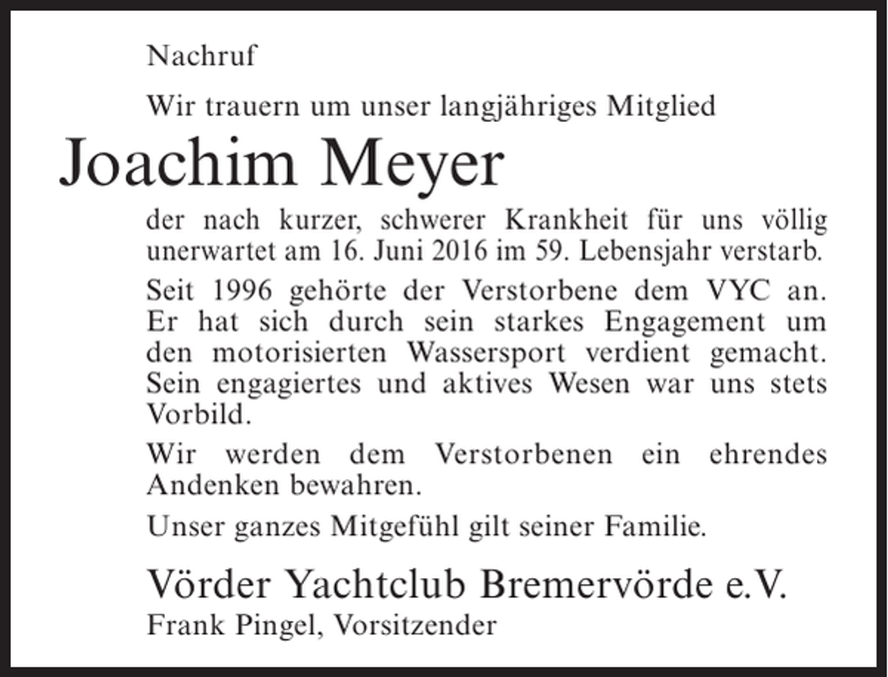 <p>Nachruf<br />Wir trauern um unser langjähriges Mitglied</p><p>Joachim Meyer</p><p>der nach kurzer, schwerer Krankheit für uns völlig<br />u<br />­ nerwartet am 16. Juni 2016 im 59. Lebensjahr verstarb.<br />Seit 1996 gehörte der Verstorbene dem VYC an.<br />Er hat sich durch sein starkes Engagement um<br />den motorisierten Wassersport verdient gemacht.<br />Sein engagiertes und aktives Wesen war uns stets<br />Vorbild.<br />Wir werden dem Verstorbenen ein ehrendes<br />A<br />­ ndenken bewahren.<br />Unser ganzes Mitgefühl gilt seiner Familie.</p><p>Vörder Yachtclub Bremervörde e.V.<br />Frank Pingel, Vorsitzender</p>