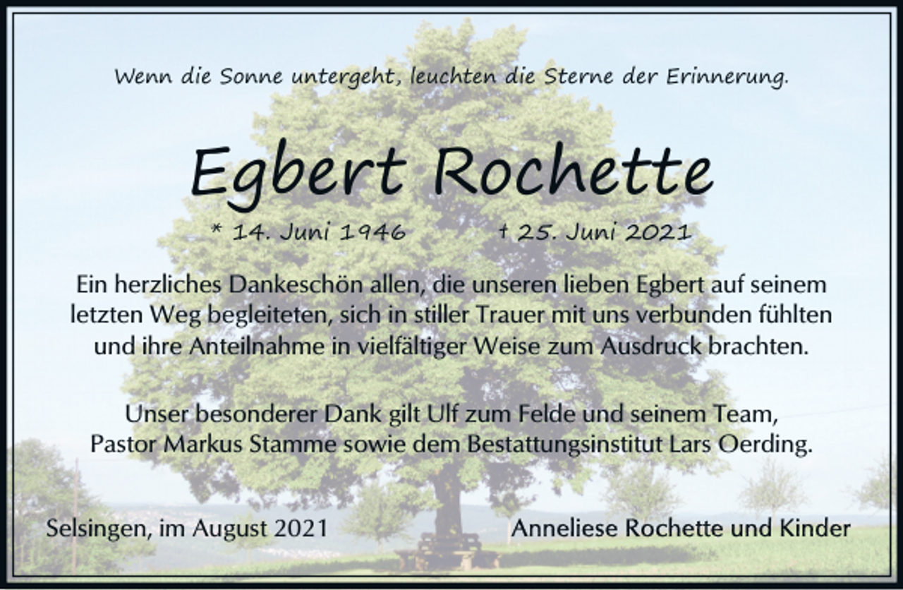 <p>Wenn die Sonne untergeht, leuchten die Sterne der Erinnerung.</p><p>Egbert Rochette<br />* 14. Juni 1946</p><p>† 25. Juni 2021</p><p>Ein herzliches Dankeschön allen, die unseren lieben Egbert auf seinem<br />letzten Weg begleiteten, sich in stiller Trauer mit uns verbunden fühlten<br />und ihre Anteilnahme in vielfältiger Weise zum Ausdruck brachten.<br />Unser besonderer Dank gilt Ulf zum Felde und seinem Team,<br />Pastor Markus Stamme sowie dem Bestattungsinstitut Lars Oerding.<br />Selsingen, im August 2021</p>
