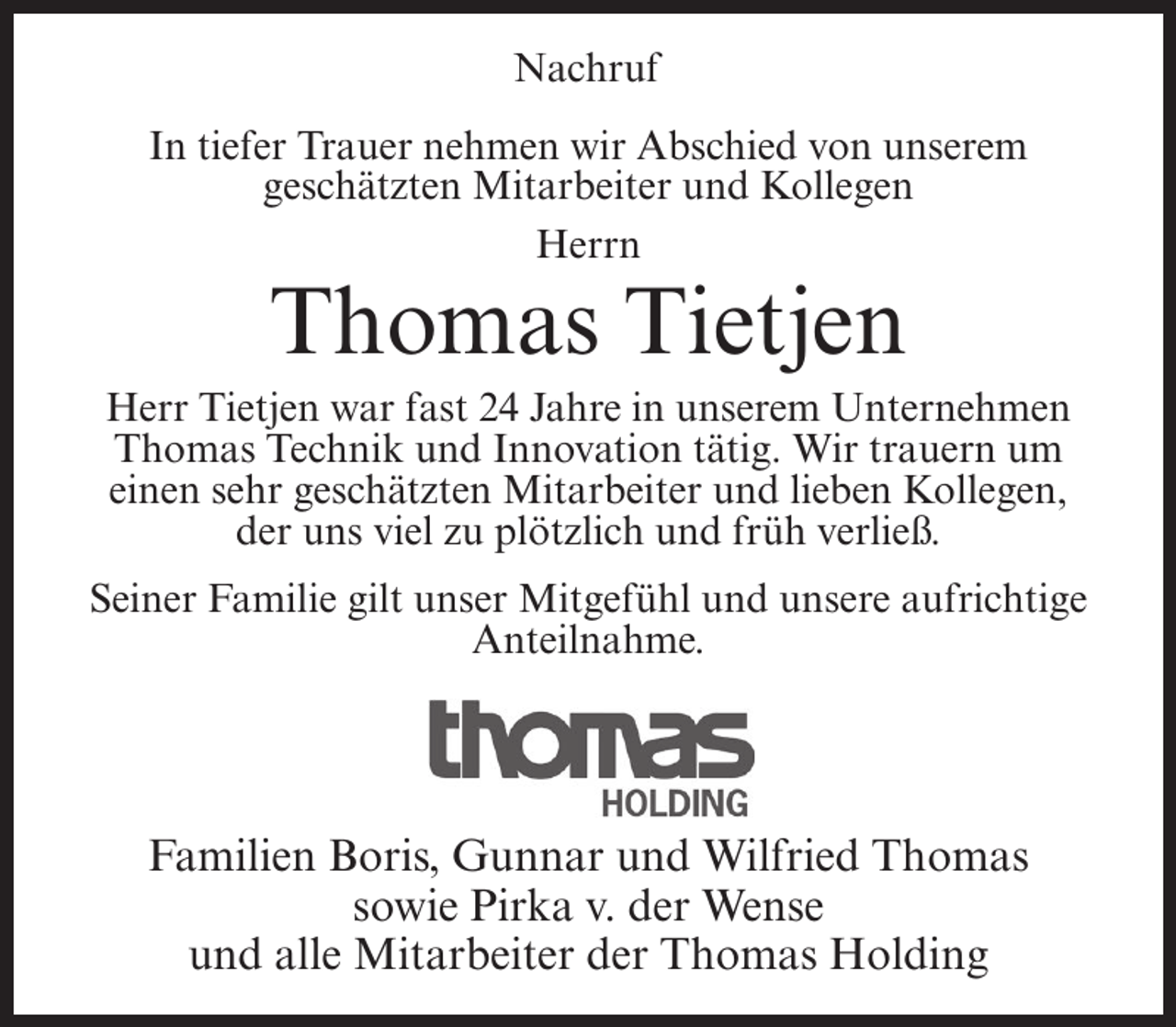 <p>Nachruf<br />In tiefer Trauer nehmen wir Abschied von unserem<br />geschätzten Mitarbeiter und Kollegen<br />Herrn</p><p>Thomas Tietjen<br />Herr Tietjen war fast 24 Jahre in unserem Unternehmen<br />Thomas Technik und Innovation tätig. Wir trauern um<br />einen sehr geschätzten Mitarbeiter und lieben Kollegen,<br />der uns viel zu plötzlich und früh verließ.<br />Seiner Familie gilt unser Mitgefühl und unsere aufrichtige<br />Anteilnahme.</p><p>Familien Boris, Gunnar und Wilfried Thomas<br />sowie Pirka v. der Wense<br />und alle Mitarbeiter der Thomas Holding</p>