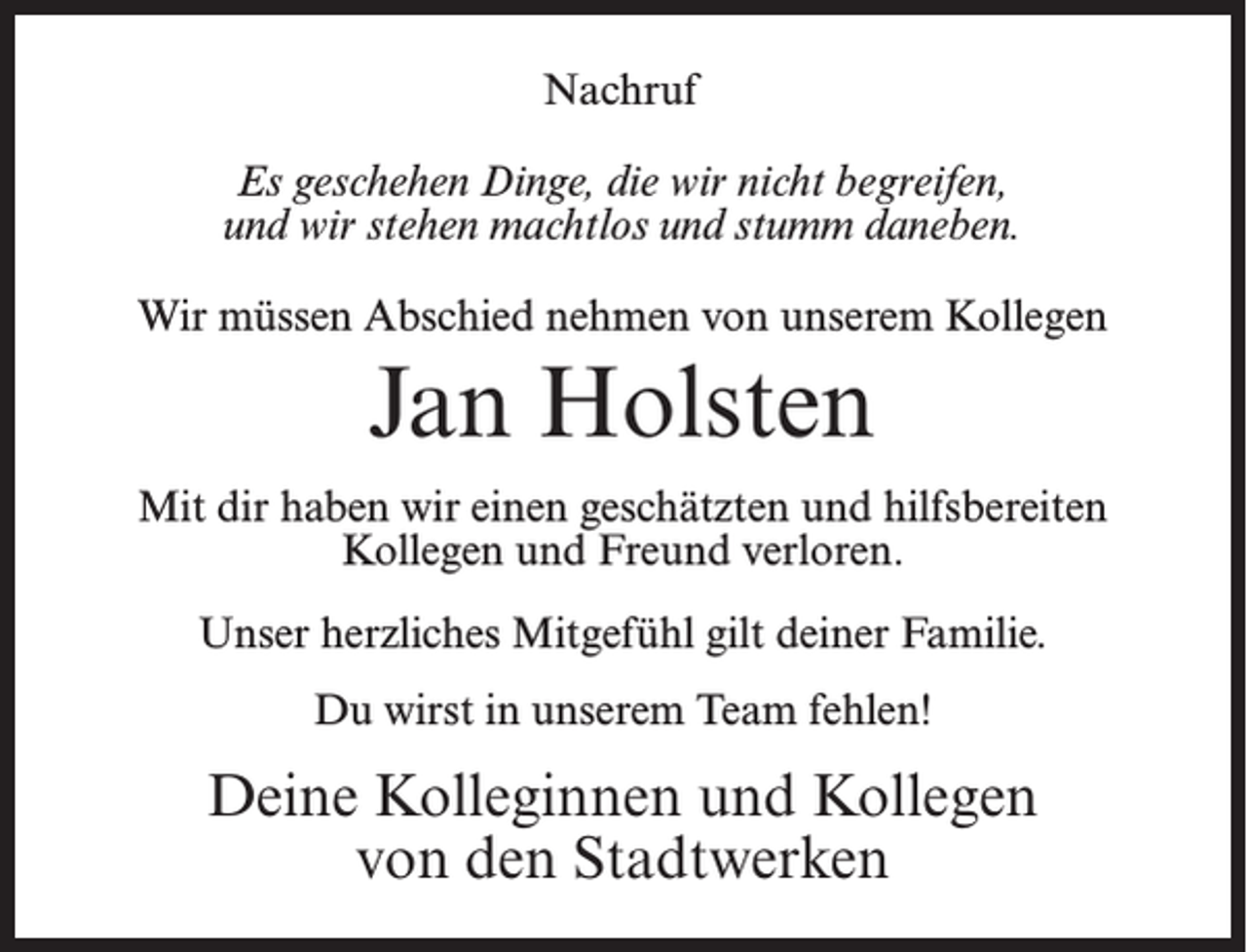 <p>Nachruf<br />Es geschehen Dinge, die wir nicht begreifen,<br />und wir stehen machtlos und stumm daneben.<br />Wir müssen Abschied nehmen von unserem Kollegen</p><p>Jan Holsten<br />Mit dir haben wir einen geschätzten und hilfsbereiten<br />Kollegen und Freund verloren.<br />Unser herzliches Mitgefühl gilt deiner Familie.<br />Du wirst in unserem Team fehlen!</p><p>Deine Kolleginnen und Kollegen<br />von den Stadtwerken</p>
