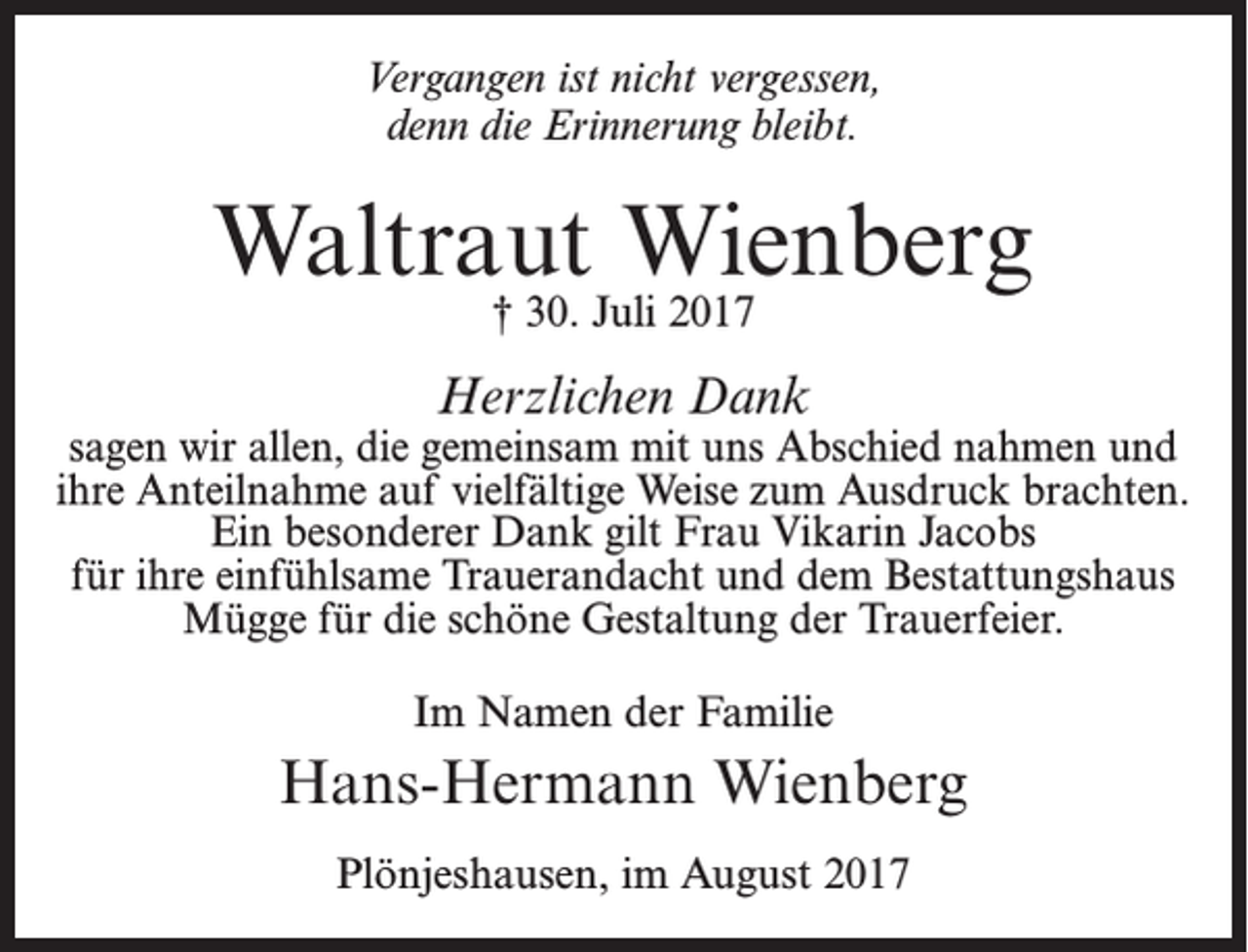 <p>Vergangen ist nicht vergessen,<br />denn die Erinnerung bleibt.</p><p>Waltraut Wienberg<br />† 30. Juli 2017</p><p>Herzlichen Dank</p><p>sagen wir allen, die gemeinsam mit uns Abschied nahmen und<br />ihre Anteilnahme auf vielfältige Weise zum Ausdruck brachten.<br />Ein besonderer Dank gilt Frau Vikarin Jacobs<br />für ihre einfühlsame Trauerandacht und dem Bestattungshaus<br />Mügge für die schöne Gestaltung der Trauerfeier.<br />Im Namen der Familie</p><p>Hans-Hermann Wienberg<br />Plönjeshausen, im August 2017</p>