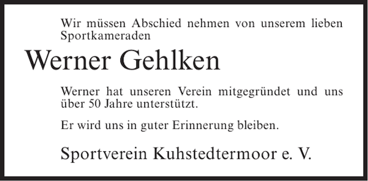 <p>Wir müssen Abschied nehmen von unserem lieben<br />Sportkameraden</p><p>Werner Gehlken<br />Werner hat unseren Verein mitgegründet und uns<br />über 50 Jahre unterstützt.<br />Er wird uns in guter Erinnerung bleiben.</p><p>Sportverein Kuhstedtermoor e. V.</p>