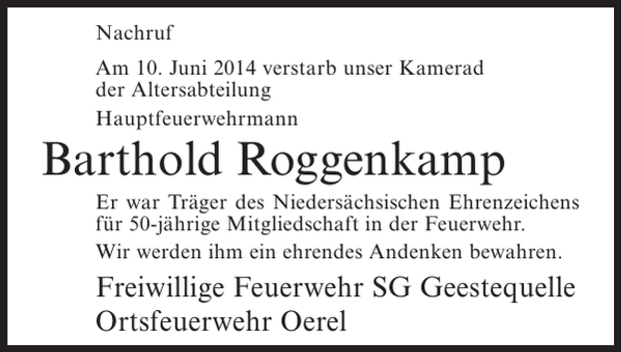 <p>Nachruf<br />Am 10. Juni 2014 verstarb unser Kamerad<br />der Altersabteilung<br />Hauptfeuerwehrmann</p><p>Barthold Roggenkamp<br />Er war Träger des Niedersächsischen Ehrenzeichens<br />für 50-jährige Mitgliedschaft in der Feuerwehr.<br />Wir werden ihm ein ehrendes Andenken bewahren.</p><p>Freiwillige Feuerwehr SG Geestequelle<br />Ortsfeuerwehr Oerel</p>