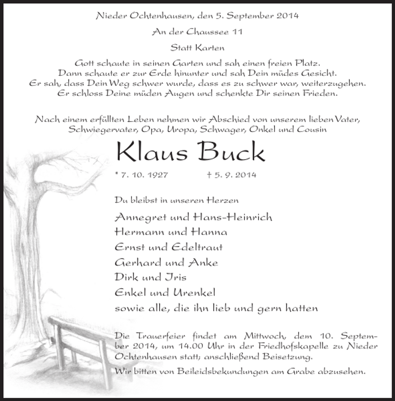 <p>Nieder Ochtenhausen, den 5. September 2014<br />An der Chaussee 11<br />Statt Karten<br />Gott schaute in seinen Garten und sah einen freien Platz.<br />Dann schaute er zur Erde hinunter und sah Dein müdes Gesicht.<br />Er sah, dass Dein Weg schwer wurde, dass es zu schwer war, weiterzugehen.<br />Er schloss Deine müden Augen und schenkte Dir seinen Frieden.<br />Nach einem erfüllten Leben nehmen wir Abschied von unserem lieben Vater,<br />Schwiegervater, Opa, Uropa, Schwager, Onkel und Cousin</p><p>Klaus Buck<br />* 7. 10. 1927 † 5. 9. 2014</p><p>Du bleibst in unseren Herzen</p><p>Annegret und Hans-Heinrich<br />Hermann und Hanna<br />Ernst und Edeltraut<br />Gerhard und Anke<br />Dirk und Iris<br />Enkel und Urenkel<br />sowie alle, die ihn lieb und gern hatten<br />Die Trauerfeier findet am Mittwoch, dem 10. September 2014, um 14.00 Uhr in der Friedhofskapelle zu Nieder<br />Ochtenhausen statt; anschließend Beisetzung.<br />Wir bitten von Beileidsbekundungen am Grabe abzusehen.</p>