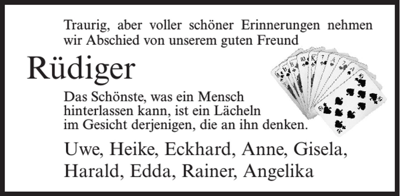 <p>Traurig, aber voller schöner Erinnerungen nehmen<br />wir Abschied von unserem guten Freund</p><p>Rüdiger<br />Das Schönste, was ein Mensch<br />hinterlassen kann, ist ein Lächeln<br />im Gesicht derjenigen, die an ihn denken.</p><p>Uwe, Heike, Eckhard, Anne, Gisela,<br />Harald, Edda, Rainer, Angelika</p>