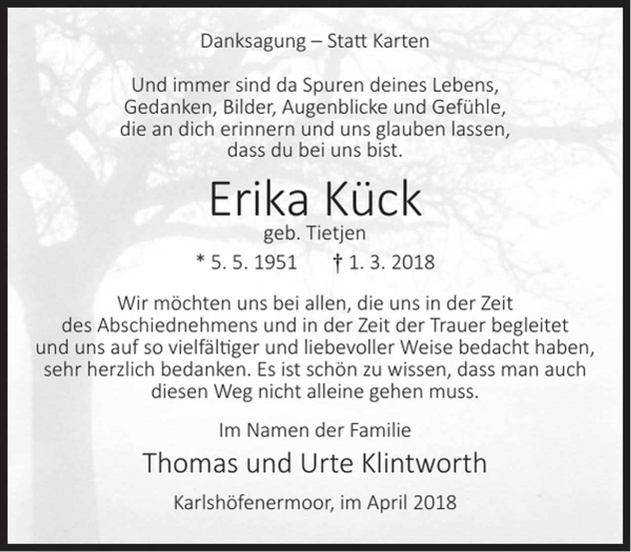 <p>Danksagung – Statt Karten<br />Und immer sind da Spuren deines Lebens,<br />Gedanken, Bilder, Augenblicke und Gefühle,<br />die an dich erinnern und uns glauben lassen,<br />dass du bei uns bist.</p><p>Erika<br />Kück<br />geb. Tietjen<br />* 5. 5. 1951</p><p>† 1. 3. 2018</p><p>Wir möchten uns bei allen, die uns in der Zeit<br />des Abschiednehmens und in der Zeit der Trauer begleitet<br />und uns auf so vielfältiger und liebevoller Weise bedacht haben,<br />sehr herzlich bedanken. Es ist schön zu wissen, dass man auch<br />diesen Weg nicht alleine gehen muss.<br />Im Namen der Familie</p><p>Thomas und Urte Klintworth<br />Karlshöfenermoor, im April 2018</p>