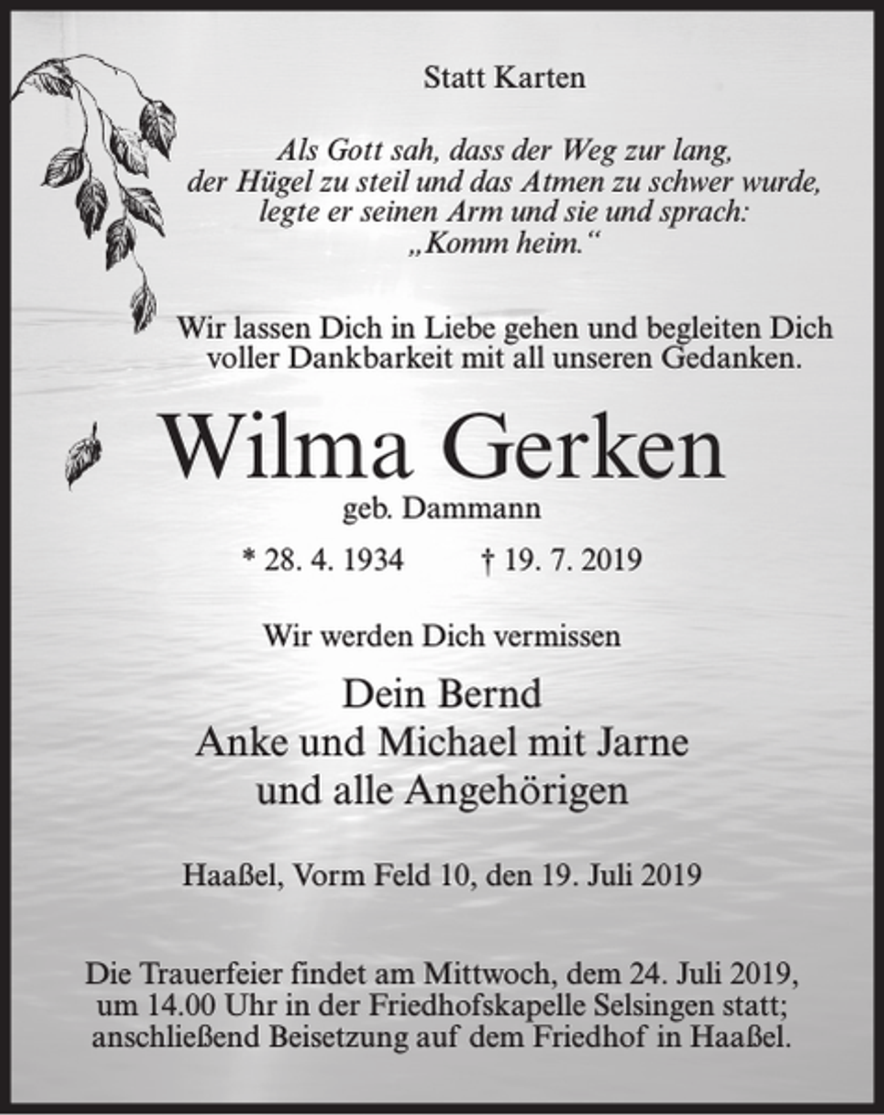 <p>Statt Karten<br />Als Gott sah, dass der Weg zur lang,<br />der Hügel zu steil und das Atmen zu schwer wurde,<br />legte er seinen Arm und sie und sprach:<br />„Komm heim.“<br />Wir lassen Dich in Liebe gehen und begleiten Dich<br />voller Dankbarkeit mit all unseren Gedanken.</p><p>Wilma Gerken<br />geb. Dammann</p><p>* 28. 4. 1934</p><p>† 19. 7. 2019</p><p>Wir werden Dich vermissen</p><p>Dein Bernd<br />Anke und Michael mit Jarne<br />und alle Angehörigen<br />Haaßel, Vorm Feld 10, den 19. Juli 2019<br />Die Trauerfeier findet am Mittwoch, dem 24. Juli 2019,<br />um 14.00 Uhr in der Friedhofskapelle Selsingen statt;<br />anschließend Beisetzung auf dem Friedhof in Haaßel.</p>