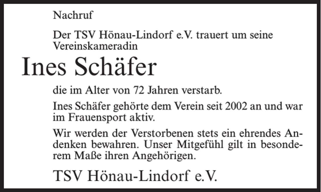 <p>Nachruf<br />Der TSV Hönau-Lindorf e.V. trauert um seine<br />Vereinskameradin</p><p>Ines Schäfer</p><p>die im Alter von 72 Jahren verstarb.<br />Ines Schäfer gehörte dem Verein seit 2002 an und war<br />im Frauensport aktiv.<br />Wir werden der Verstorbenen stets ein ehrendes Andenken bewahren. Unser Mitgefühl gilt in besonderem Maße ihren Angehörigen.</p><p>TSV Hönau-Lindorf e.V.</p>