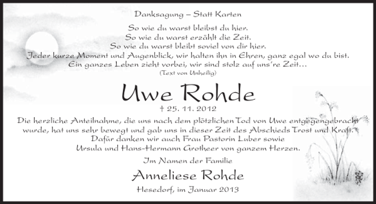 <p>Danksagung – Statt Karten<br />So wie du warst bleibst du hier.<br />So wie du warst erzählt die Zeit.<br />So wie du warst bleibt soviel von dir hier.<br />Jeder kurze Moment und Augenblick, wir halten ihn in Ehren, ganz egal wo du bist.<br />Ein ganzes Leben zieht vorbei, wir sind stolz auf uns‘re Zeit…<br />(Text von Unheilig)</p><p>Uwe Rohde</p><p>† 25. 11. 2012<br />Die herzliche Anteilnahme, die uns nach dem plötzlichen Tod von Uwe entgegengebracht<br />wurde, hat uns sehr bewegt und gab uns in dieser Zeit des Abschieds Trost und Kraft.<br />Dafür danken wir auch Frau Pastorin Luber sowie<br />Ursula und Hans-Hermann Grotheer von ganzem Herzen.<br />Im Namen der Familie</p><p>Anneliese Rohde<br />Hesedorf, im Januar 2013</p>