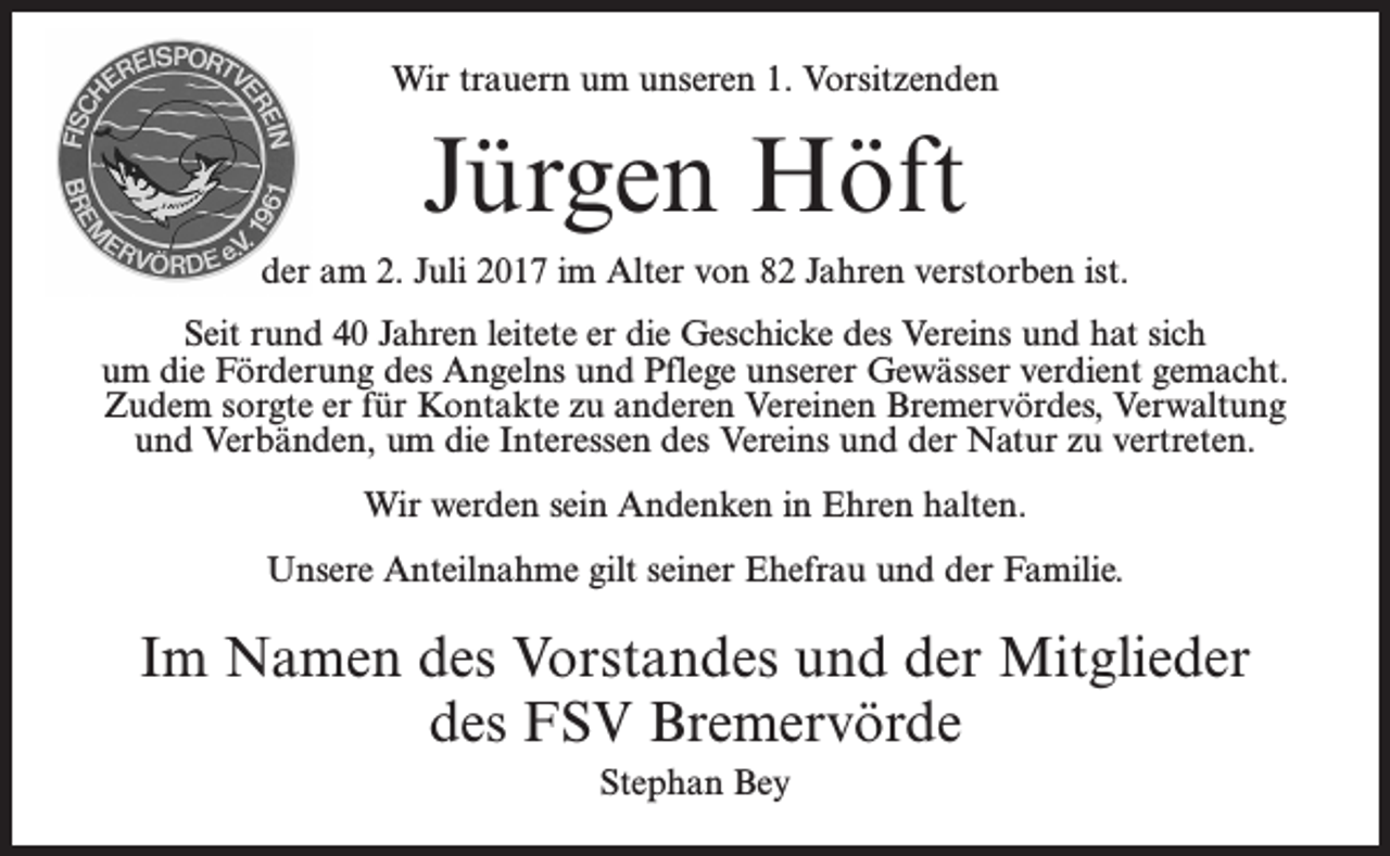 <p>Wir trauern um unseren 1. Vorsitzenden</p><p>Jürgen Höft<br />der am 2. Juli 2017 im Alter von 82 Jahren verstorben ist.<br />Seit rund 40 Jahren leitete er die Geschicke des Vereins und hat sich<br />um die Förderung des Angelns und Pflege unserer Gewässer verdient gemacht.<br />Zudem sorgte er für Kontakte zu anderen Vereinen Bremervördes, Verwaltung<br />und Verbänden, um die Interessen des Vereins und der Natur zu vertreten.<br />Wir werden sein Andenken in Ehren halten.<br />Unsere Anteilnahme gilt seiner Ehefrau und der Familie.</p><p>Im Namen des Vorstandes und der Mitglieder<br />des FSV Bremervörde<br />Stephan Bey</p>