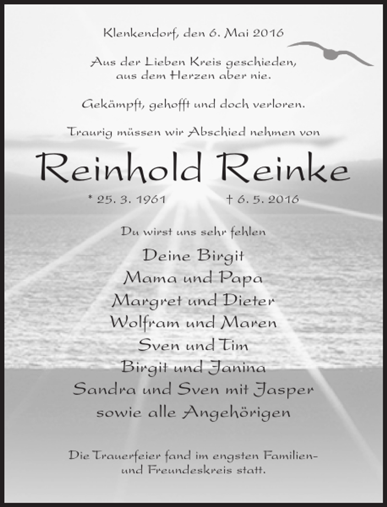 <p>Klenkendorf, den 6. Mai 2016<br />Aus der Lieben Kreis geschieden,<br />aus dem Herzen aber nie.<br />Gekämpft, gehofft und doch verloren.<br />Traurig müssen wir Abschied nehmen von</p><p>Reinhold Reinke<br />* 25. 3. 1961</p><p>† 6. 5. 2016</p><p>Du wirst uns sehr fehlen</p><p>Deine Birgit<br />Mama und Papa<br />Margret und Dieter<br />Wolfram und Maren<br />Sven und Tim<br />Birgit und Janina<br />Sandra und Sven mit Jasper<br />sowie alle Angehörigen<br />Die Trauerfeier fand im engsten Familienund Freundeskreis statt.</p>