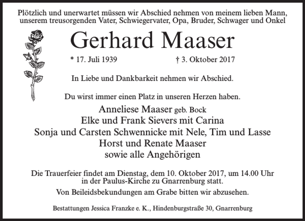 <p>Plötzlich und unerwartet müssen wir Abschied nehmen von meinem lieben Mann,<br />unserem treusorgenden Vater, Schwiegervater, Opa, Bruder, Schwager und Onkel</p><p>Gerhard Maaser<br />* 17. Juli 1939</p><p>† 3. Oktober 2017</p><p>In Liebe und Dankbarkeit nehmen wir Abschied.<br />Du wirst immer einen Platz in unseren Herzen haben.</p><p>Anneliese Maaser geb. Bock<br />Elke und Frank Sievers mit Carina<br />Sonja und Carsten Schwennicke mit Nele, Tim und Lasse<br />Horst und Renate Maaser<br />sowie alle Angehörigen<br />Die Trauerfeier findet am Dienstag, dem 10. Oktober 2017, um 14.00 Uhr<br />in der Paulus-Kirche zu Gnarrenburg statt.<br />Von Beileidsbekundungen am Grabe bitten wir abzusehen.<br />Bestattungen Jessica Franzke e. K., Hindenburgstraße 30, Gnarrenburg</p>