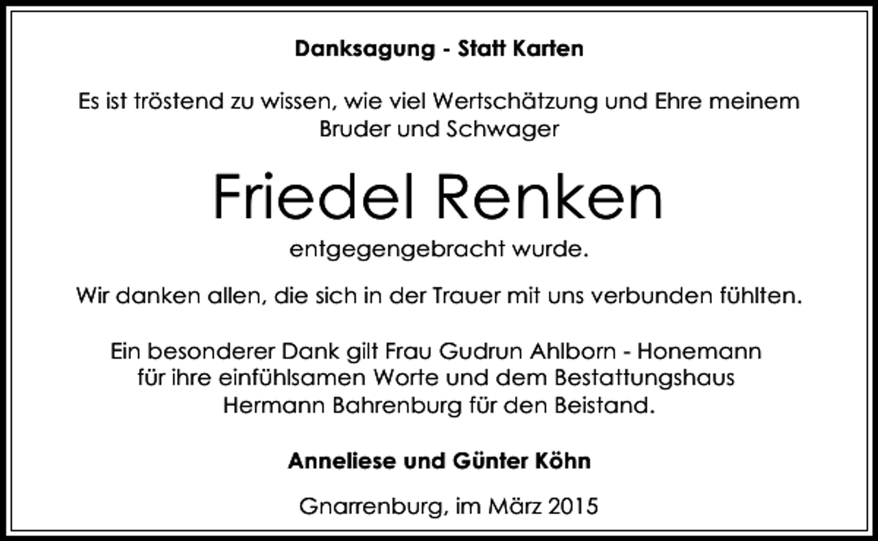 <p>Danksagung - Statt Karten<br />Es ist tröstend zu wissen, wie viel Wertschätzung und Ehre meinem<br />Bruder und Schwager</p><p>Friedel Renken<br />entgegengebracht wurde.</p><p>Wir danken allen, die sich in der Trauer mit uns verbunden fühlten.<br />Ein besonderer Dank gilt Frau Gudrun Ahlborn - Honemann<br />für ihre einfühlsamen Worte und dem Bestattungshaus<br />Hermann Bahrenburg für den Beistand.<br />Anneliese und Günter Köhn<br />Gnarrenburg, im März 2015</p>