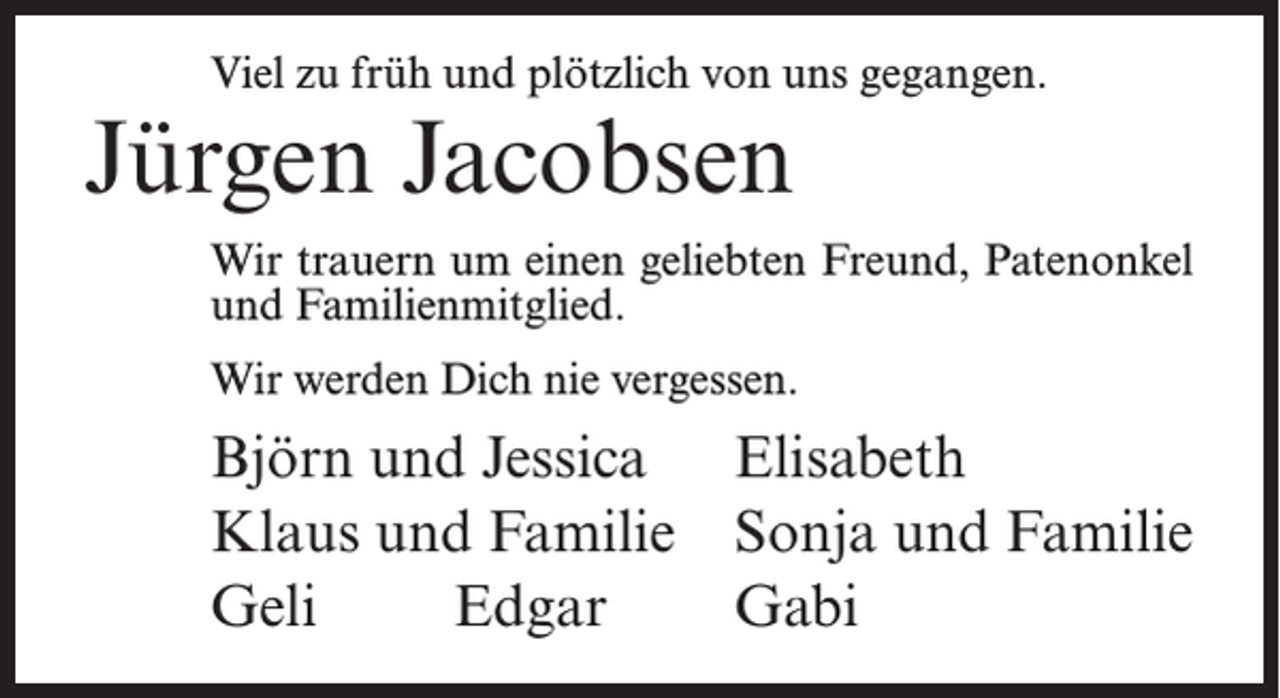 <p>Viel zu früh und plötzlich von uns gegangen.</p><p>Jürgen Jacobsen</p><p>Wir trauern um einen geliebten Freund, Patenonkel<br />und Familienmitglied.<br />Wir werden Dich nie vergessen.</p><p>Björn und Jessica Elisabeth<br />Klaus und Familie Sonja und Familie<br />Geli Edgar Gabi</p>