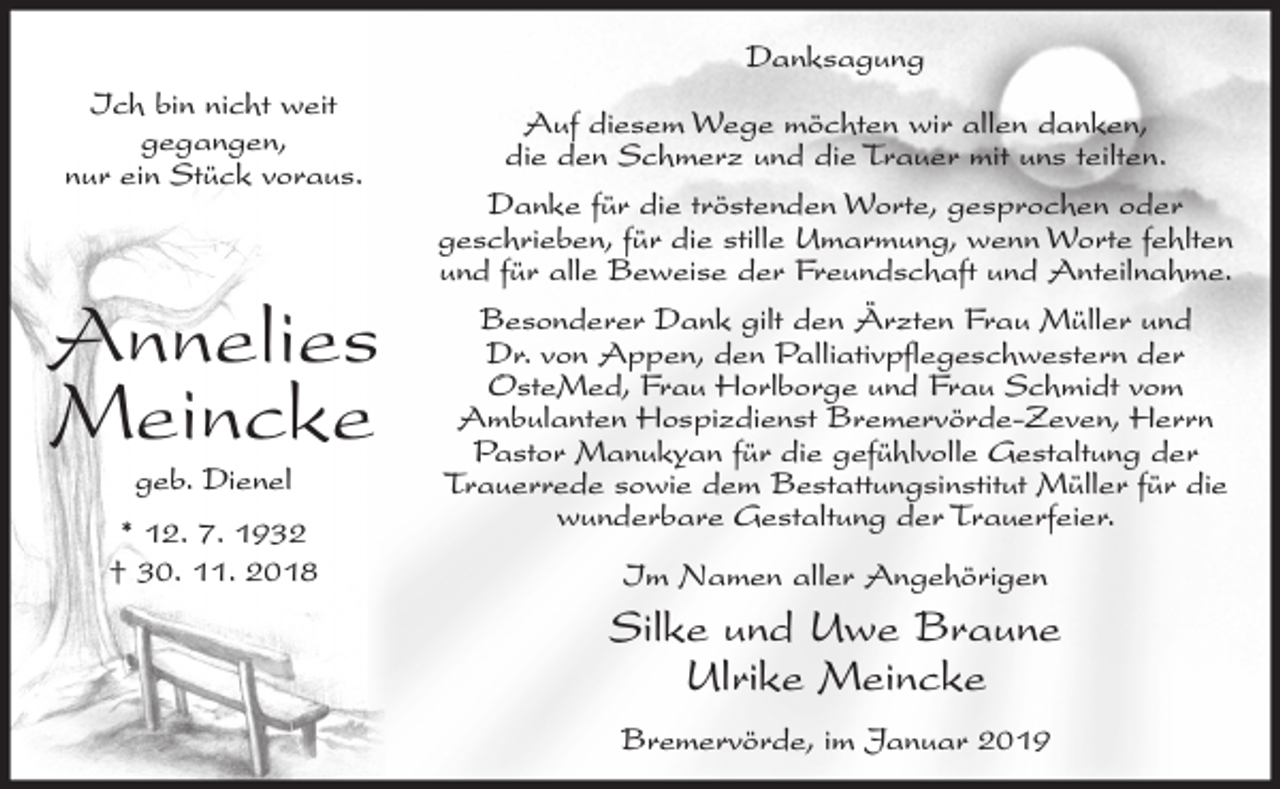<p>Danksagung<br />Ich bin nicht weit<br />gegangen,<br />nur ein Stück voraus.</p><p>Annelies<br />Meincke<br />geb. Dienel</p><p>* 12. 7. 1932<br />† 30. 11. 2018</p><p>Auf diesem Wege möchten wir allen danken,<br />die den Schmerz und die Trauer mit uns teilten.<br />Danke für die tröstenden Worte, gesprochen oder<br />geschrieben, für die stille Umarmung, wenn Worte fehlten<br />und für alle Beweise der Freundschaft und Anteilnahme.<br />Besonderer Dank gilt den Ärzten Frau Müller und<br />Dr. von Appen, den Palliativpflegeschwestern der<br />OsteMed, Frau Horlborge und Frau Schmidt vom<br />Ambulanten Hospizdienst Bremervörde-Zeven, Herrn<br />Pastor Manukyan für die gefühlvolle Gestaltung der<br />Trauerrede sowie dem Bestattungsinstitut Müller für die<br />wunderbare Gestaltung der Trauerfeier.<br />Im Namen aller Angehörigen</p><p>Silke und Uwe Braune<br />Ulrike Meincke<br />Bremervörde, im Januar 2019</p>