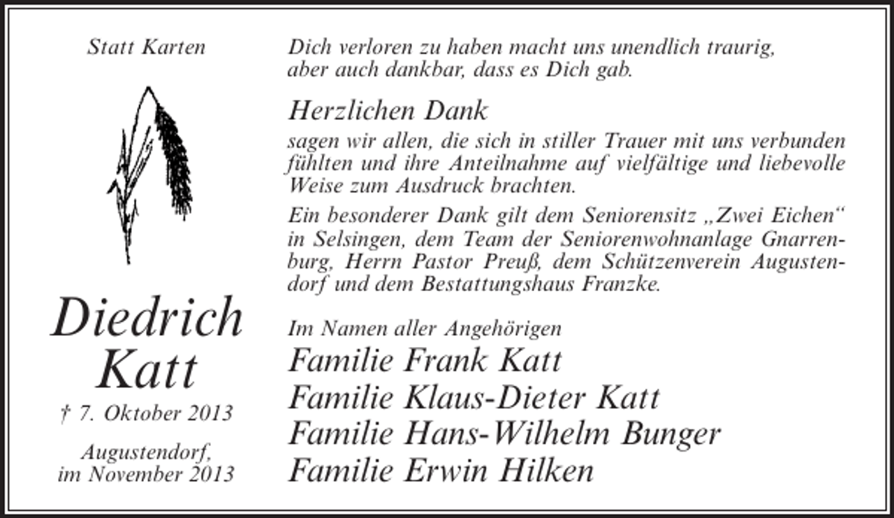 <p>Statt Karten</p><p>Dich verloren zu haben macht uns unendlich traurig,<br />aber auch dankbar, dass es Dich gab.</p><p>Herzlichen Dank</p><p>Diedrich<br />Katt<br />† 7. Oktober 2013</p><p>Augustendorf,<br />im November 2013</p><p>sagen wir allen, die sich in stiller Trauer mit uns verbunden<br />fühlten und ihre Anteilnahme auf vielfältige und liebevolle<br />Weise zum Ausdruck brachten.<br />Ein besonderer Dank gilt dem Seniorensitz „Zwei Eichen“<br />in Selsingen, dem Team der Seniorenwohnanlage Gnarrenburg, Herrn Pastor Preuß, dem Schützenverein Augustendorf und dem Bestattungshaus Franzke.<br />Im Namen aller Angehörigen</p><p>Familie Frank Katt<br />Familie Klaus-Dieter Katt<br />Familie Hans-Wilhelm Bunger<br />Familie Erwin Hilken</p>