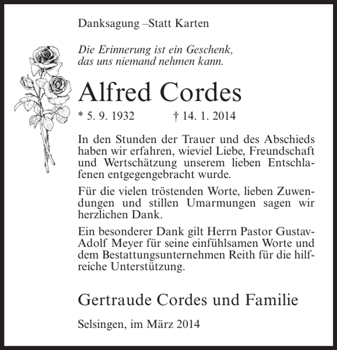 <p>Danksagung –Statt Karten<br />Die Erinnerung ist ein Geschenk,<br />das uns niemand nehmen kann.</p><p>Alfred Cordes<br />* 5. 9. 1932</p><p>† 14. 1. 2014</p><p>In den Stunden der Trauer und des Abschieds<br />haben wir erfahren, wieviel Liebe, Freundschaft<br />und Wertschätzung unserem lieben Entschlafenen entgegengebracht wurde.<br />Für die vielen tröstenden Worte, lieben Zuwendungen und stillen Umarmungen sagen wir<br />herzlichen Dank.<br />Ein besonderer Dank gilt Herrn Pastor GustavAdolf Meyer für seine einfühlsamen Worte und<br />dem Bestattungsunternehmen Reith für die hilfreiche Unterstützung.</p><p>Gertraude Cordes und Familie<br />Selsingen, im März 2014</p>