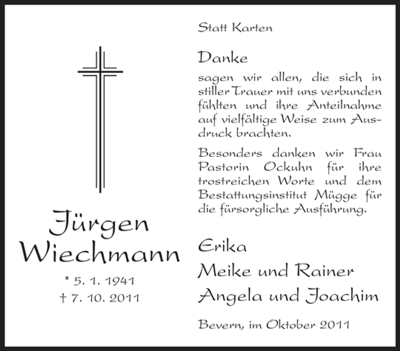 <p>Statt Karten</p><p>Danke</p><p>Jürgen<br />Wiechmann<br />* 5. 1. 1941<br />† 7. 10. 2011</p><p>sagen wir allen, die sich in<br />stiller Trauer mit uns verbunden<br />fühlten und ihre Anteilnahme<br />auf vielfältige Weise zum Ausdruck brachten.<br />Besonders danken wir Frau<br />Pastorin Ockuhn für ihre<br />trostreichen Worte und dem<br />Bestattungsinstitut Mügge für<br />die fürsorgliche Ausführung.</p><p>Erika<br />Meike und Rainer<br />Angela und Joachim<br />Bevern, im Oktober 2011</p>