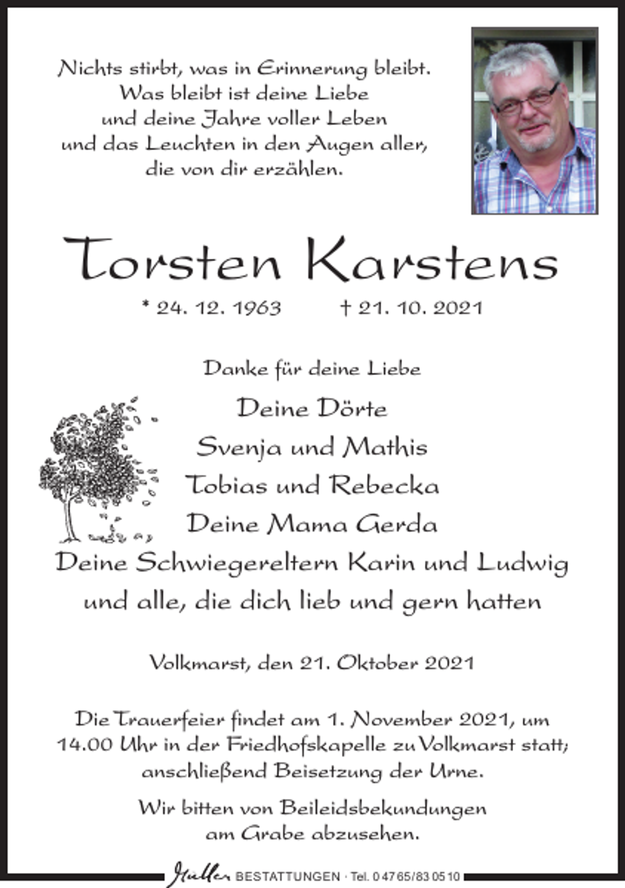 <p>Nichts stirbt, was in Erinnerung bleibt.<br />Was bleibt ist deine Liebe<br />und deine Jahre voller Leben<br />und das Leuchten in den Augen aller,<br />die von dir erzählen.</p><p>Torsten Karstens<br />* 24. 12. 1963 † 21. 10. 2021<br />Danke für deine Liebe</p><p>Deine Dörte<br />Svenja und Mathis<br />Tobias und Rebecka<br />Deine Mama Gerda<br />Deine Schwiegereltern Karin und Ludwig<br />und alle, die dich lieb und gern hatten<br />Volkmarst, den 21. Oktober 2021<br />Die Trauerfeier findet am 1. November 2021, um<br />14.00 Uhr in der Friedhofskapelle zu Volkmarst statt;<br />anschließend Beisetzung der Urne.<br />Wir bitten von Beileidsbekundungen<br />am Grabe abzusehen.<br />BESTATTUNGEN ∙ Tel. 0 47 65 /83 05 10</p>