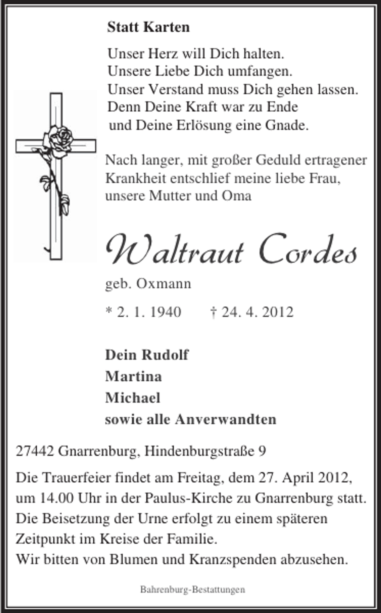 <p>Statt Karten<br />Unser Herz will Dich halten.<br />Unsere Liebe Dich umfangen.<br />Unser Verstand muss Dich gehen lassen.<br />Denn Deine Kraft war zu Ende<br />und Deine Erlösung eine Gnade.<br />Nach langer, mit großer Geduld ertragener<br />Krankheit entschlief meine liebe Frau,<br />unsere Mutter und Oma</p>
<p>geb. Oxmann<br />* 2. 1. 1940</p>
<p>† 24. 4. 2012</p>
<p>Dein Rudolf<br />Martina<br />Michael<br />sowie alle Anverwandten<br />27442 Gnarrenburg, Hindenburgstraße 9<br />Die Trauerfeier findet am Freitag, dem 27. April 2012,<br />um 14.00 Uhr in der Paulus-Kirche zu Gnarrenburg statt.<br />Die Beisetzung der Urne erfolgt zu einem späteren<br />Zeitpunkt im Kreise der Familie.<br />Wir bitten von Blumen und Kranzspenden abzusehen.<br />Bahrenburg-Bestattungen</p>